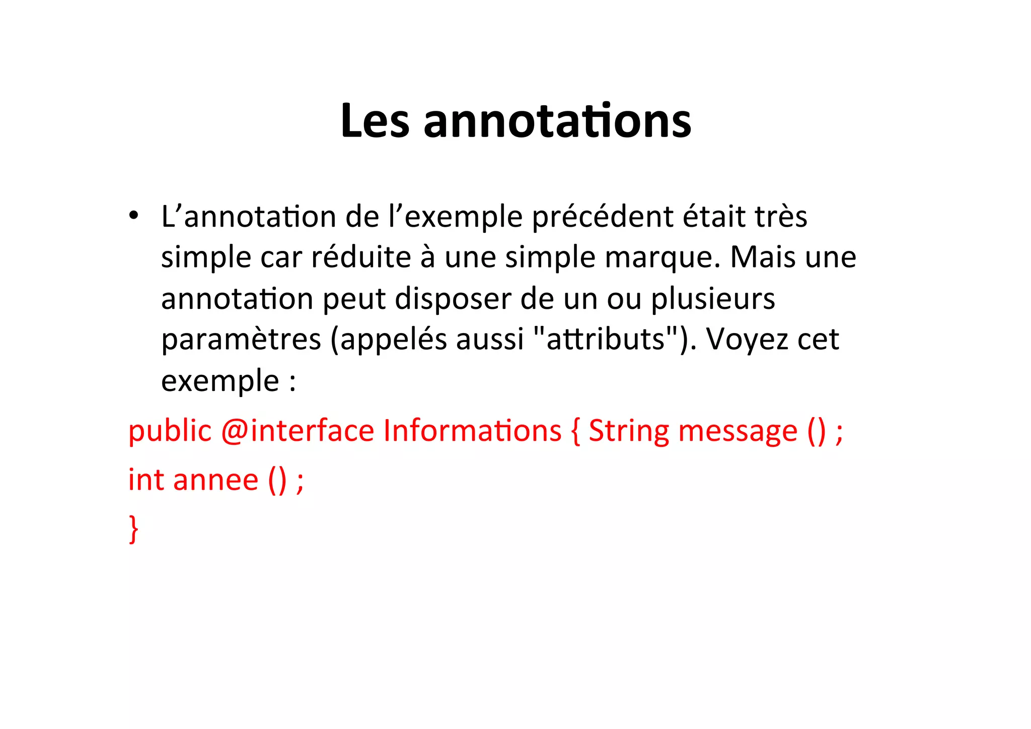 Les	
  annota2ons	
  
•  L’annotaOon	
  de	
  l’exemple	
  précédent	
  était	
  très	
  
simple	
  car	
  réduite	
  à	
  une	
  simple	
  marque.	
  Mais	
  une	
  
annotaOon	
  peut	
  disposer	
  de	
  un	
  ou	
  plusieurs	
  
paramètres	
  (appelés	
  aussi	
  "aUributs").	
  Voyez	
  cet	
  
exemple	
  :	
  
public	
  @interface	
  InformaOons	
  {	
  String	
  message	
  ()	
  ;	
  
int	
  annee	
  ()	
  ;	
  
}	
  

 