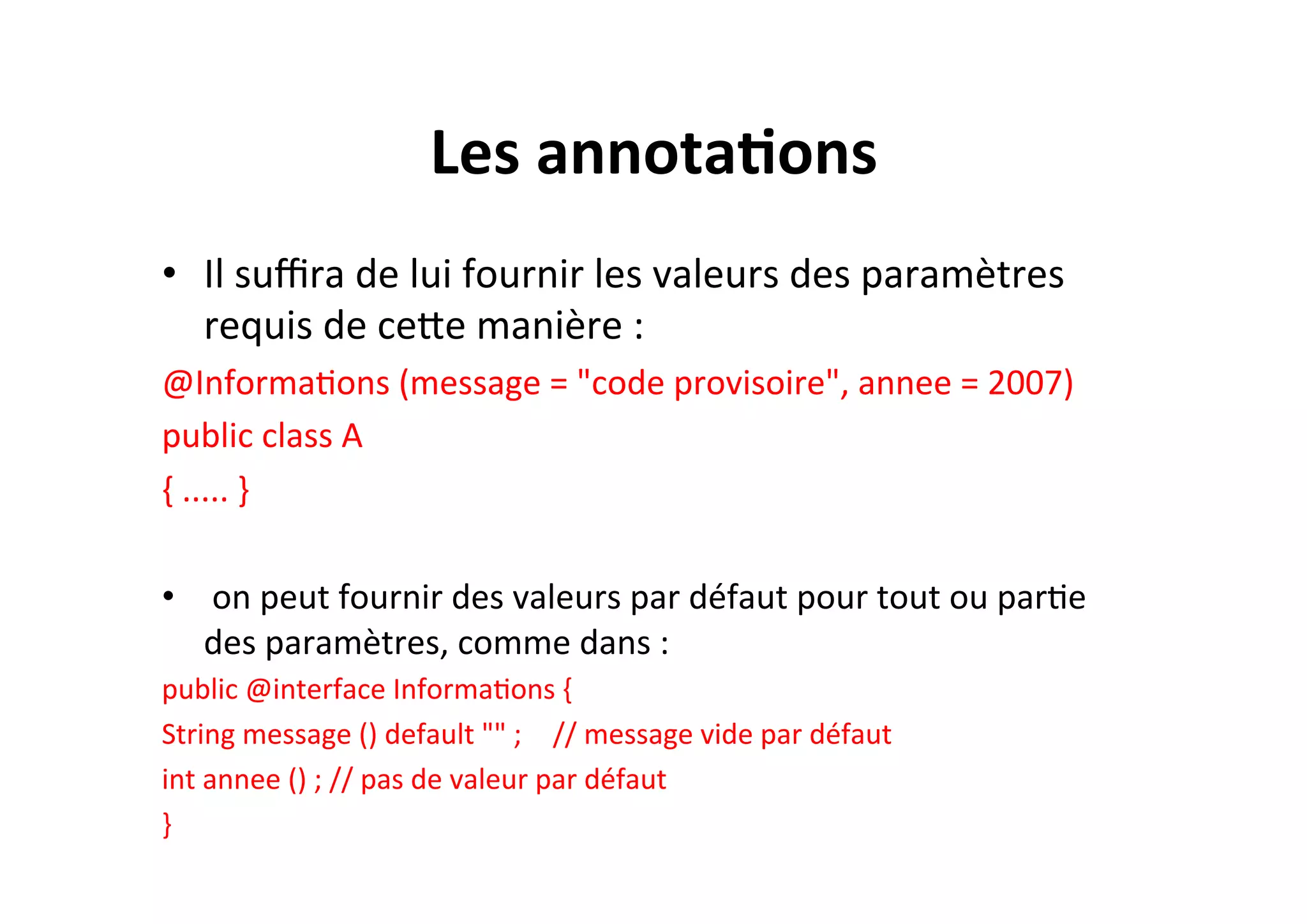 Les	
  annota2ons	
  
•  Il	
  suﬃra	
  de	
  lui	
  fournir	
  les	
  valeurs	
  des	
  paramètres	
  
requis	
  de	
  ceUe	
  manière	
  :	
  
@InformaOons	
  (message	
  =	
  "code	
  provisoire",	
  annee	
  =	
  2007)	
  	
  
public	
  class	
  A	
  
{	
  .....	
  }	
  
	
  
•  	
  on	
  peut	
  fournir	
  des	
  valeurs	
  par	
  défaut	
  pour	
  tout	
  ou	
  parOe	
  
des	
  paramètres,	
  comme	
  dans	
  :	
  
public	
  @interface	
  InformaOons	
  {	
  	
  
String	
  message	
  ()	
  default	
  ""	
  ; 	
  //	
  message	
  vide	
  par	
  défaut	
  
int	
  annee	
  ()	
  ;	
  //	
  pas	
  de	
  valeur	
  par	
  défaut	
  
}	
  

 