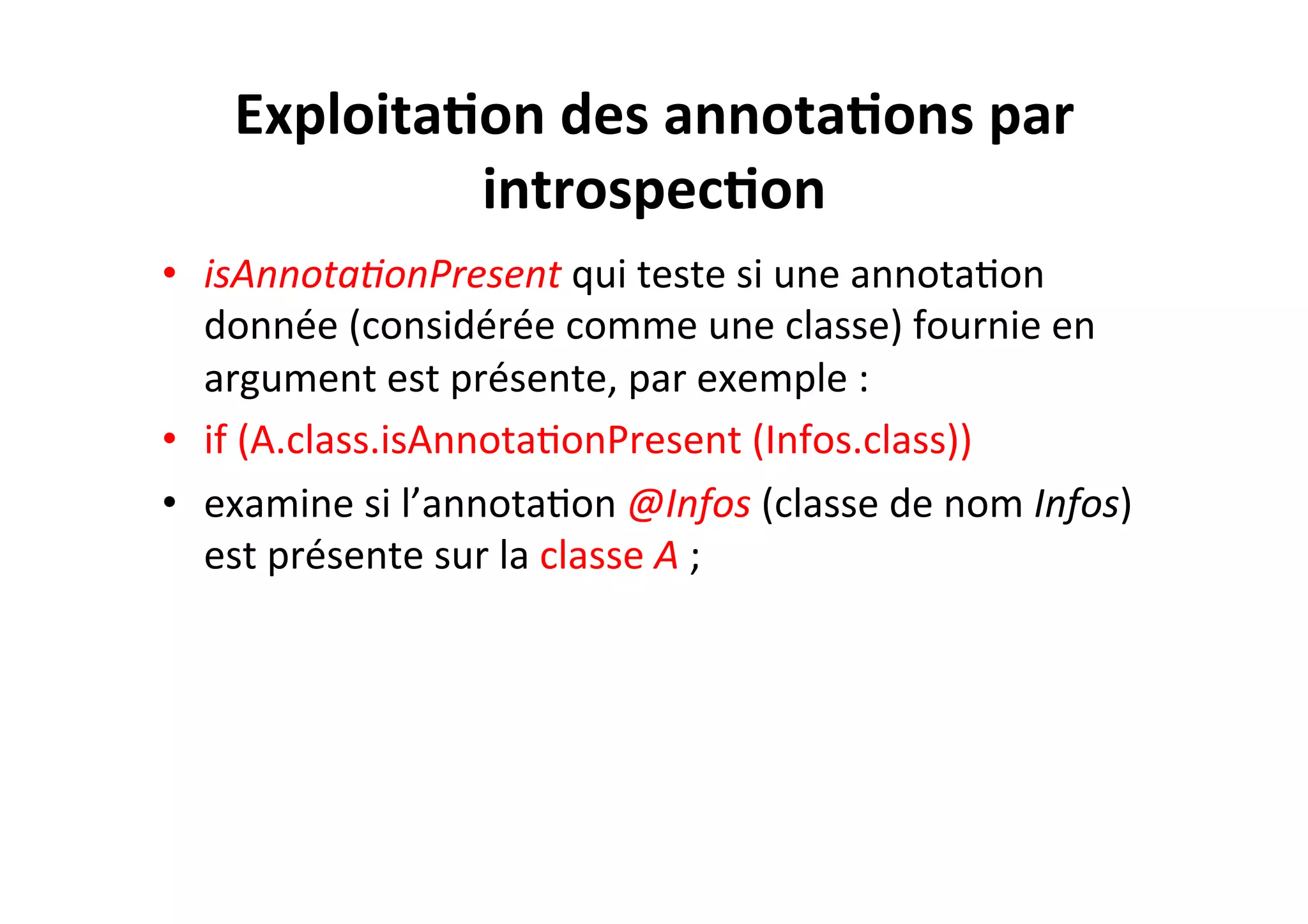 Exploita2on	
  des	
  annota2ons	
  par	
  
introspec2on	
  
•  isAnnota8onPresent	
  qui	
  teste	
  si	
  une	
  annotaOon	
  
donnée	
  (considérée	
  comme	
  une	
  classe)	
  fournie	
  en	
  
argument	
  est	
  présente,	
  par	
  exemple	
  :	
  
•  if	
  (A.class.isAnnotaOonPresent	
  (Infos.class))	
  
•  examine	
  si	
  l’annotaOon	
  @Infos	
  (classe	
  de	
  nom	
  Infos)	
  
est	
  présente	
  sur	
  la	
  classe	
  A	
  ;	
  

 