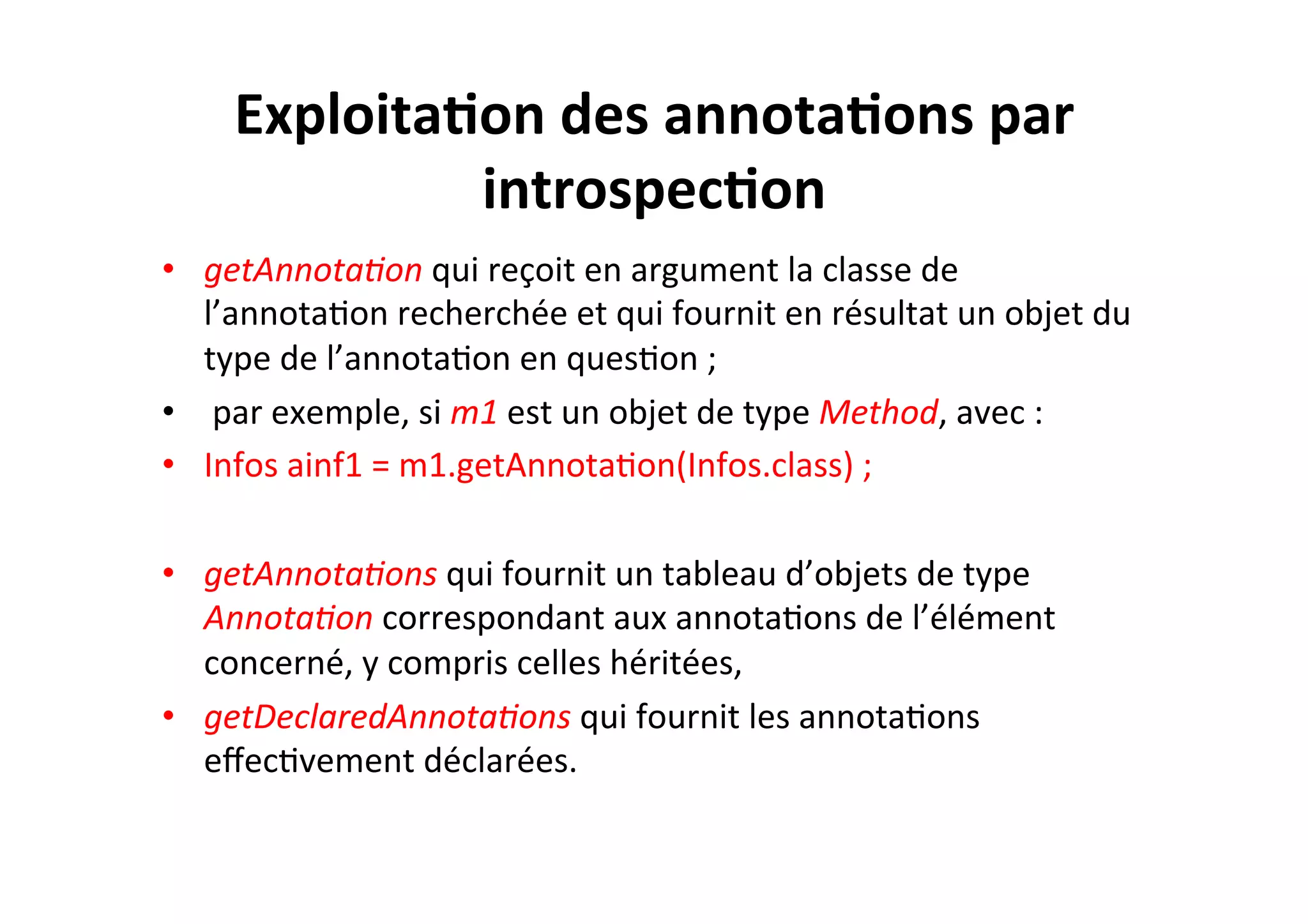 Exploita2on	
  des	
  annota2ons	
  par	
  
introspec2on	
  
•  getAnnota8on	
  qui	
  reçoit	
  en	
  argument	
  la	
  classe	
  de	
  
l’annotaOon	
  recherchée	
  et	
  qui	
  fournit	
  en	
  résultat	
  un	
  objet	
  du	
  
type	
  de	
  l’annotaOon	
  en	
  quesOon	
  ;	
  
•  	
  par	
  exemple,	
  si	
  m1	
  est	
  un	
  objet	
  de	
  type	
  Method,	
  avec	
  :	
  
•  Infos	
  ainf1	
  =	
  m1.getAnnotaOon(Infos.class)	
  ;	
  
•  getAnnota8ons	
  qui	
  fournit	
  un	
  tableau	
  d’objets	
  de	
  type	
  
Annota8on	
  correspondant	
  aux	
  annotaOons	
  de	
  l’élément	
  
concerné,	
  y	
  compris	
  celles	
  héritées,	
  
•  getDeclaredAnnota8ons	
  qui	
  fournit	
  les	
  annotaOons	
  
eﬀecOvement	
  déclarées.	
  

 