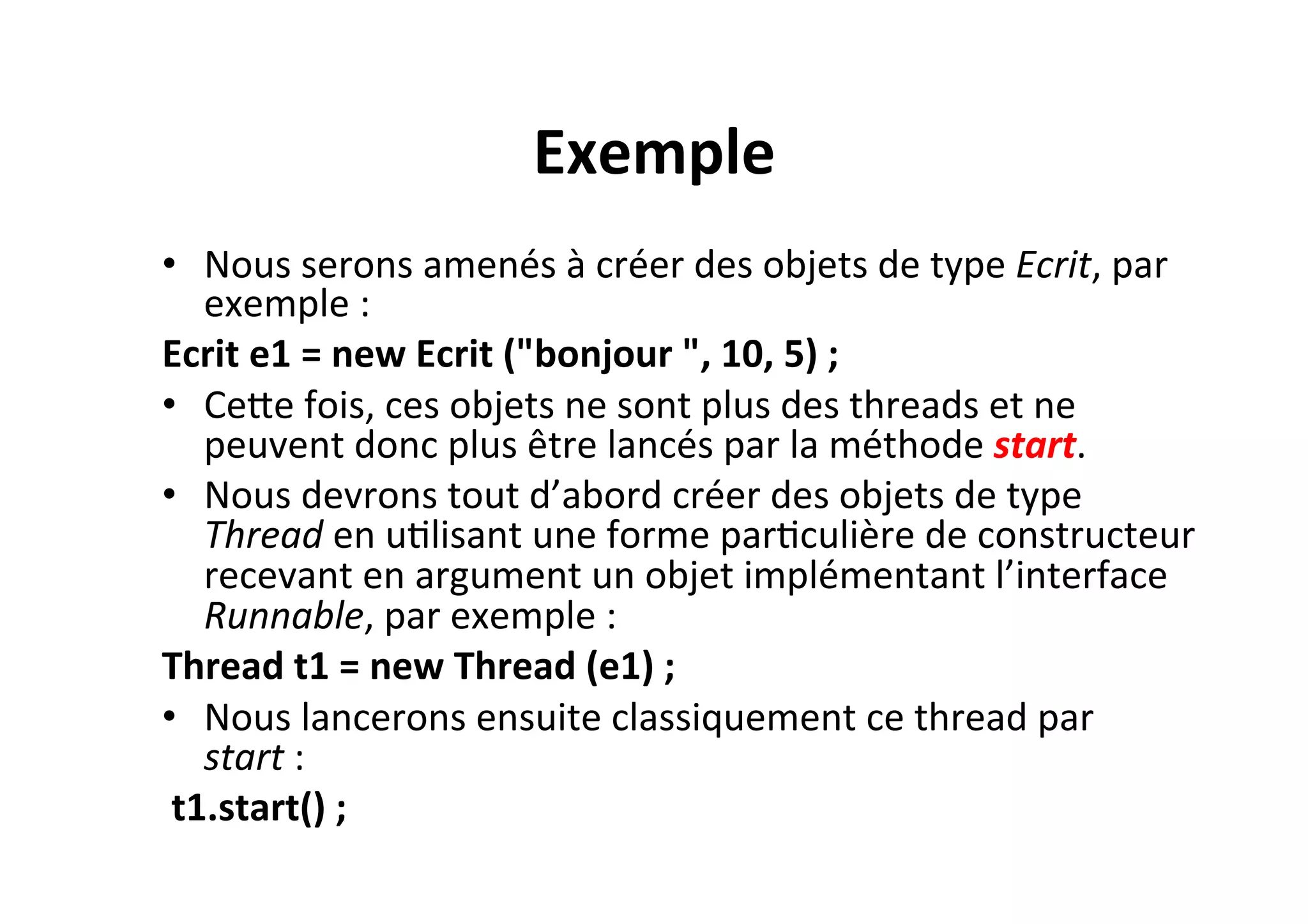 Exemple	
  
•  Nous	
  serons	
  amenés	
  à	
  créer	
  des	
  objets	
  de	
  type	
  Ecrit,	
  par	
  
exemple	
  :	
  	
  
Ecrit	
  e1	
  =	
  new	
  Ecrit	
  ("bonjour	
  ",	
  10,	
  5)	
  ;	
  
•  CeUe	
  fois,	
  ces	
  objets	
  ne	
  sont	
  plus	
  des	
  threads	
  et	
  ne	
  
peuvent	
  donc	
  plus	
  être	
  lancés	
  par	
  la	
  méthode	
  start.	
  	
  
•  Nous	
  devrons	
  tout	
  d’abord	
  créer	
  des	
  objets	
  de	
  type	
  
Thread	
  en	
  uOlisant	
  une	
  forme	
  parOculière	
  de	
  constructeur	
  
recevant	
  en	
  argument	
  un	
  objet	
  implémentant	
  l’interface	
  
Runnable,	
  par	
  exemple	
  :	
  
Thread	
  t1	
  =	
  new	
  Thread	
  (e1)	
  ;	
  	
  
•  Nous	
  lancerons	
  ensuite	
  classiquement	
  ce	
  thread	
  par	
  
start	
  :	
  
	
  t1.start()	
  ;	
  

 
