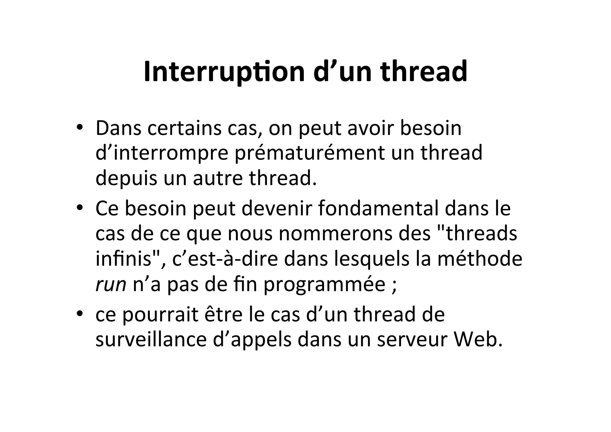 Interrup2on	
  d’un	
  thread	
  
•  Dans	
  certains	
  cas,	
  on	
  peut	
  avoir	
  besoin	
  
d’interrompre	
  prématurément	
  un	
  thread	
  
depuis	
  un	
  autre	
  thread.	
  	
  
•  Ce	
  besoin	
  peut	
  devenir	
  fondamental	
  dans	
  le	
  
cas	
  de	
  ce	
  que	
  nous	
  nommerons	
  des	
  "threads	
  
inﬁnis",	
  c’est-­‐à-­‐dire	
  dans	
  lesquels	
  la	
  méthode	
  
run	
  n’a	
  pas	
  de	
  ﬁn	
  programmée	
  ;	
  	
  
•  ce	
  pourrait	
  être	
  le	
  cas	
  d’un	
  thread	
  de	
  
surveillance	
  d’appels	
  dans	
  un	
  serveur	
  Web.	
  

 