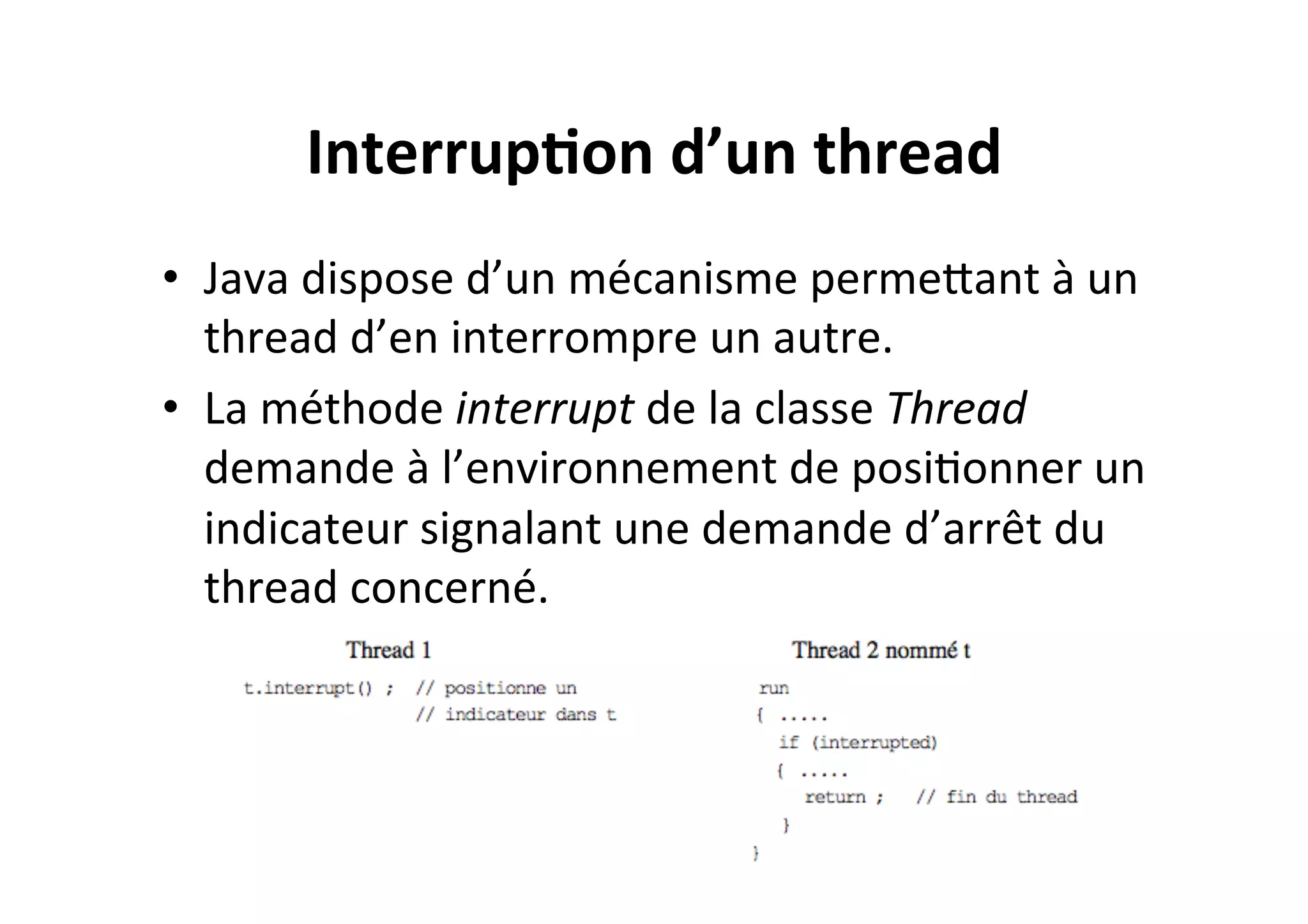 Interrup2on	
  d’un	
  thread	
  
•  Java	
  dispose	
  d’un	
  mécanisme	
  permeUant	
  à	
  un	
  
thread	
  d’en	
  interrompre	
  un	
  autre.	
  	
  
•  La	
  méthode	
  interrupt	
  de	
  la	
  classe	
  Thread	
  
demande	
  à	
  l’environnement	
  de	
  posiOonner	
  un	
  
indicateur	
  signalant	
  une	
  demande	
  d’arrêt	
  du	
  
thread	
  concerné.	
  

 