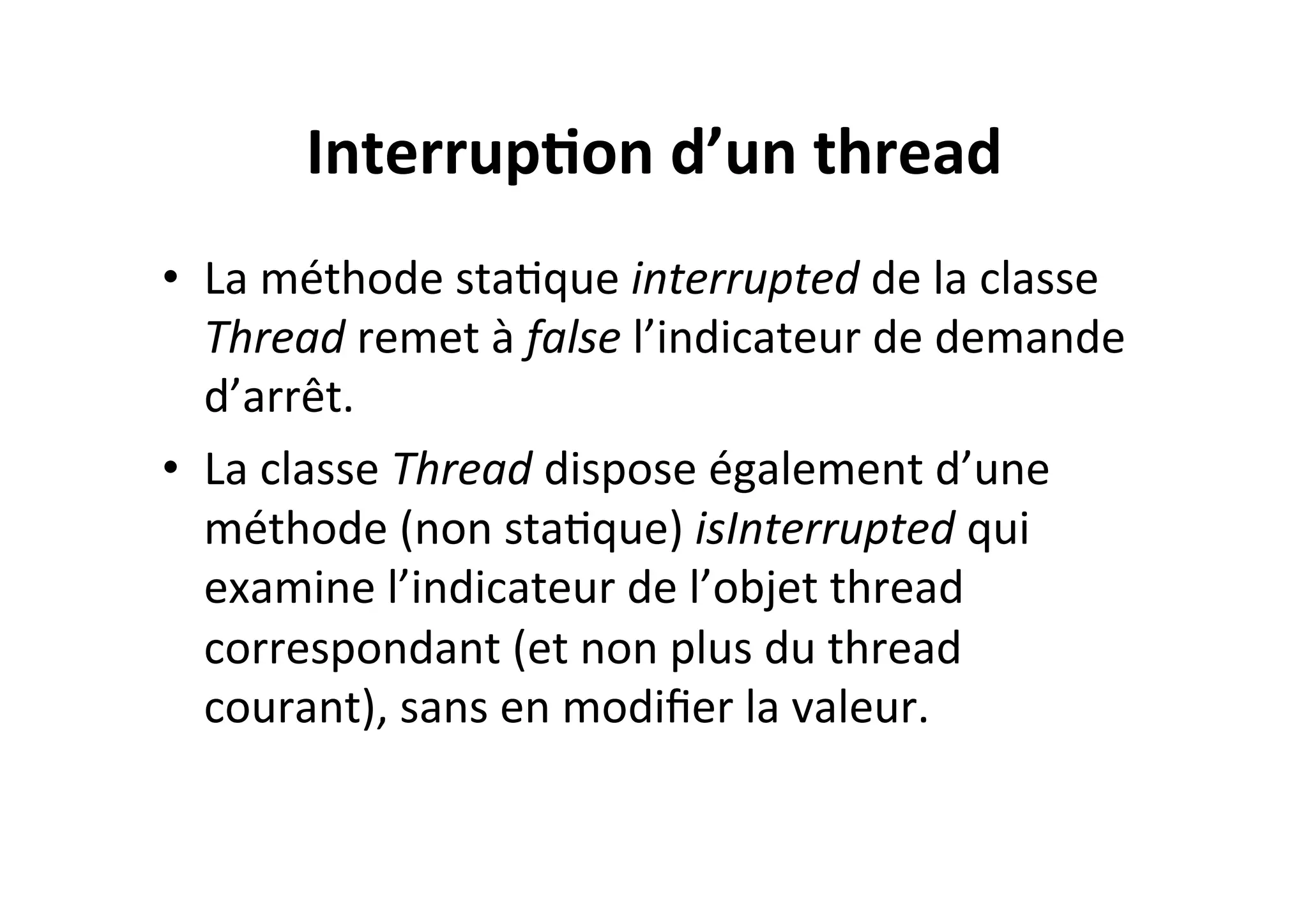 Interrup2on	
  d’un	
  thread	
  
•  La	
  méthode	
  staOque	
  interrupted	
  de	
  la	
  classe	
  
Thread	
  remet	
  à	
  false	
  l’indicateur	
  de	
  demande	
  
d’arrêt.	
  	
  
•  La	
  classe	
  Thread	
  dispose	
  également	
  d’une	
  
méthode	
  (non	
  staOque)	
  isInterrupted	
  qui	
  
examine	
  l’indicateur	
  de	
  l’objet	
  thread	
  
correspondant	
  (et	
  non	
  plus	
  du	
  thread	
  
courant),	
  sans	
  en	
  modiﬁer	
  la	
  valeur.	
  

 