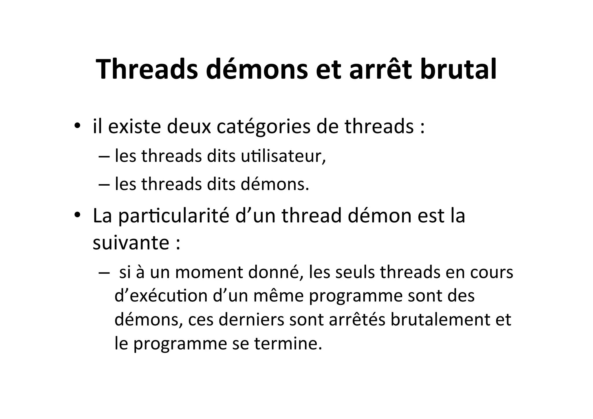 Threads	
  démons	
  et	
  arrêt	
  brutal	
  
•  il	
  existe	
  deux	
  catégories	
  de	
  threads	
  :	
  
–  les	
  threads	
  dits	
  uOlisateur,	
  
–  les	
  threads	
  dits	
  démons.	
  

•  La	
  parOcularité	
  d’un	
  thread	
  démon	
  est	
  la	
  
suivante	
  :	
  
–  	
  si	
  à	
  un	
  moment	
  donné,	
  les	
  seuls	
  threads	
  en	
  cours	
  
d’exécuOon	
  d’un	
  même	
  programme	
  sont	
  des	
  
démons,	
  ces	
  derniers	
  sont	
  arrêtés	
  brutalement	
  et	
  
le	
  programme	
  se	
  termine.	
  

 