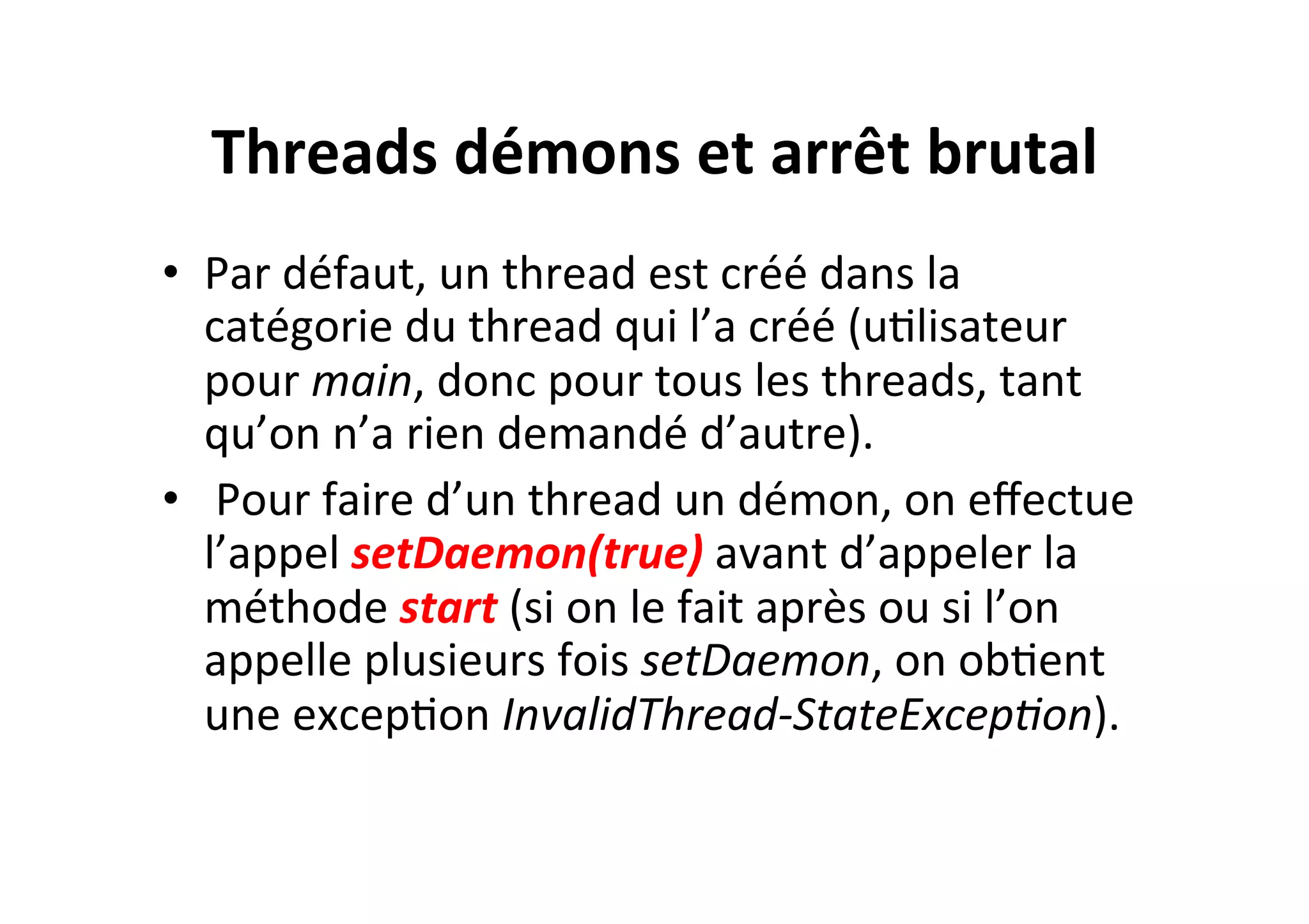 Threads	
  démons	
  et	
  arrêt	
  brutal	
  
•  Par	
  défaut,	
  un	
  thread	
  est	
  créé	
  dans	
  la	
  
catégorie	
  du	
  thread	
  qui	
  l’a	
  créé	
  (uOlisateur	
  
pour	
  main,	
  donc	
  pour	
  tous	
  les	
  threads,	
  tant	
  
qu’on	
  n’a	
  rien	
  demandé	
  d’autre).	
  
•  	
  Pour	
  faire	
  d’un	
  thread	
  un	
  démon,	
  on	
  eﬀectue	
  
l’appel	
  setDaemon(true)	
  avant	
  d’appeler	
  la	
  
méthode	
  start	
  (si	
  on	
  le	
  fait	
  après	
  ou	
  si	
  l’on	
  
appelle	
  plusieurs	
  fois	
  setDaemon,	
  on	
  obOent	
  
une	
  excepOon	
  InvalidThread-­‐StateExcep8on).	
  

 