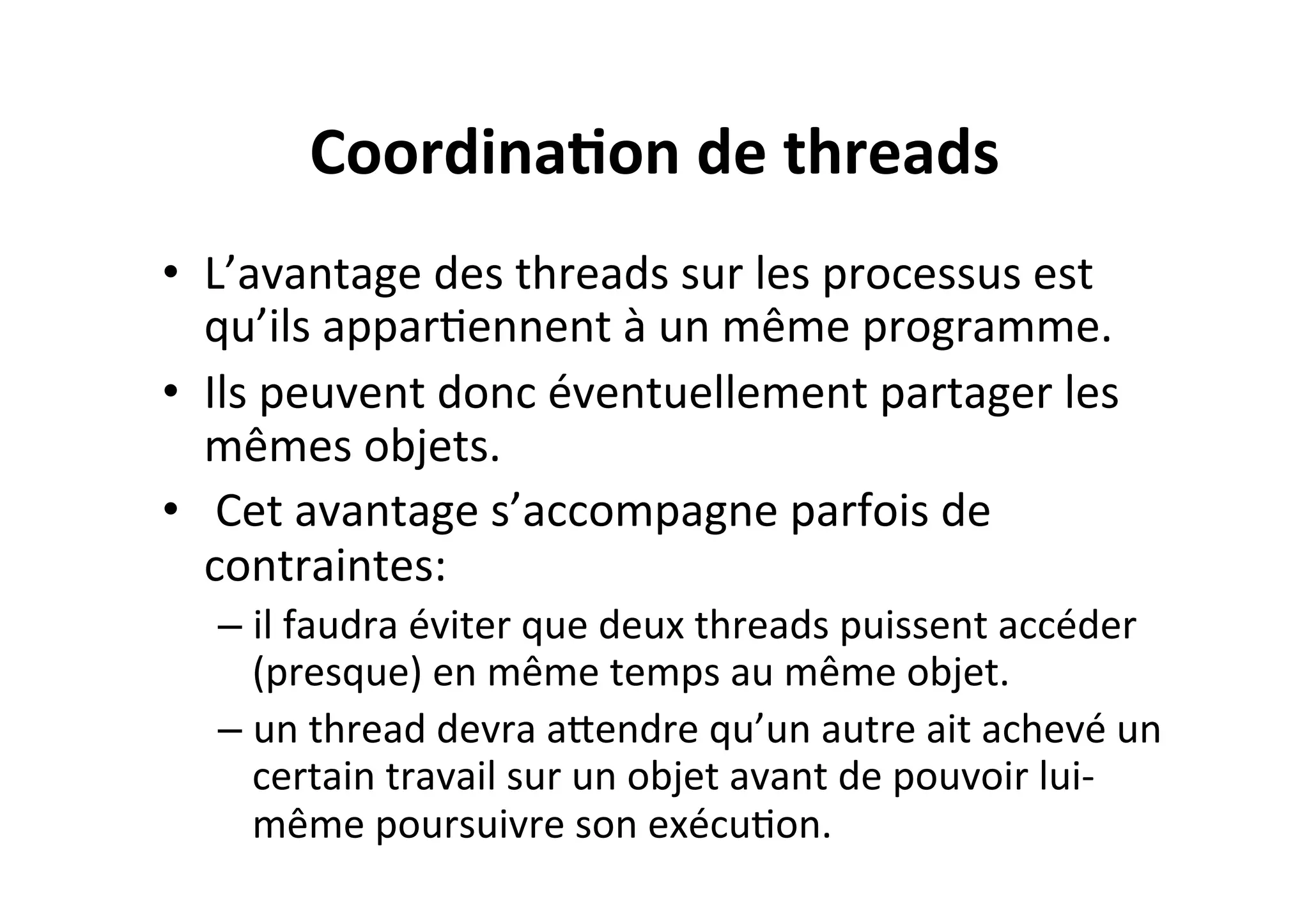 Coordina2on	
  de	
  threads	
  
•  L’avantage	
  des	
  threads	
  sur	
  les	
  processus	
  est	
  
qu’ils	
  apparOennent	
  à	
  un	
  même	
  programme.	
  
•  Ils	
  peuvent	
  donc	
  éventuellement	
  partager	
  les	
  
mêmes	
  objets.	
  
•  	
  Cet	
  avantage	
  s’accompagne	
  parfois	
  de	
  
contraintes:	
  	
  
–  il	
  faudra	
  éviter	
  que	
  deux	
  threads	
  puissent	
  accéder	
  
(presque)	
  en	
  même	
  temps	
  au	
  même	
  objet.	
  
–  un	
  thread	
  devra	
  aUendre	
  qu’un	
  autre	
  ait	
  achevé	
  un	
  
certain	
  travail	
  sur	
  un	
  objet	
  avant	
  de	
  pouvoir	
  lui-­‐
même	
  poursuivre	
  son	
  exécuOon.	
  

 