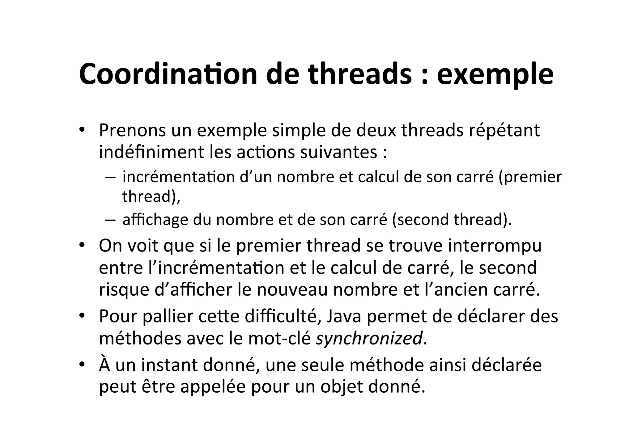 Coordina2on	
  de	
  threads	
  :	
  exemple	
  
•  Prenons	
  un	
  exemple	
  simple	
  de	
  deux	
  threads	
  répétant	
  
indéﬁniment	
  les	
  acOons	
  suivantes	
  :	
  
–  incrémentaOon	
  d’un	
  nombre	
  et	
  calcul	
  de	
  son	
  carré	
  (premier	
  
thread),	
  
–  aﬃchage	
  du	
  nombre	
  et	
  de	
  son	
  carré	
  (second	
  thread).	
  

•  On	
  voit	
  que	
  si	
  le	
  premier	
  thread	
  se	
  trouve	
  interrompu	
  
entre	
  l’incrémentaOon	
  et	
  le	
  calcul	
  de	
  carré,	
  le	
  second	
  
risque	
  d’aﬃcher	
  le	
  nouveau	
  nombre	
  et	
  l’ancien	
  carré.	
  
•  Pour	
  pallier	
  ceUe	
  diﬃculté,	
  Java	
  permet	
  de	
  déclarer	
  des	
  
méthodes	
  avec	
  le	
  mot-­‐clé	
  synchronized.	
  
•  À	
  un	
  instant	
  donné,	
  une	
  seule	
  méthode	
  ainsi	
  déclarée	
  
peut	
  être	
  appelée	
  pour	
  un	
  objet	
  donné.	
  

 