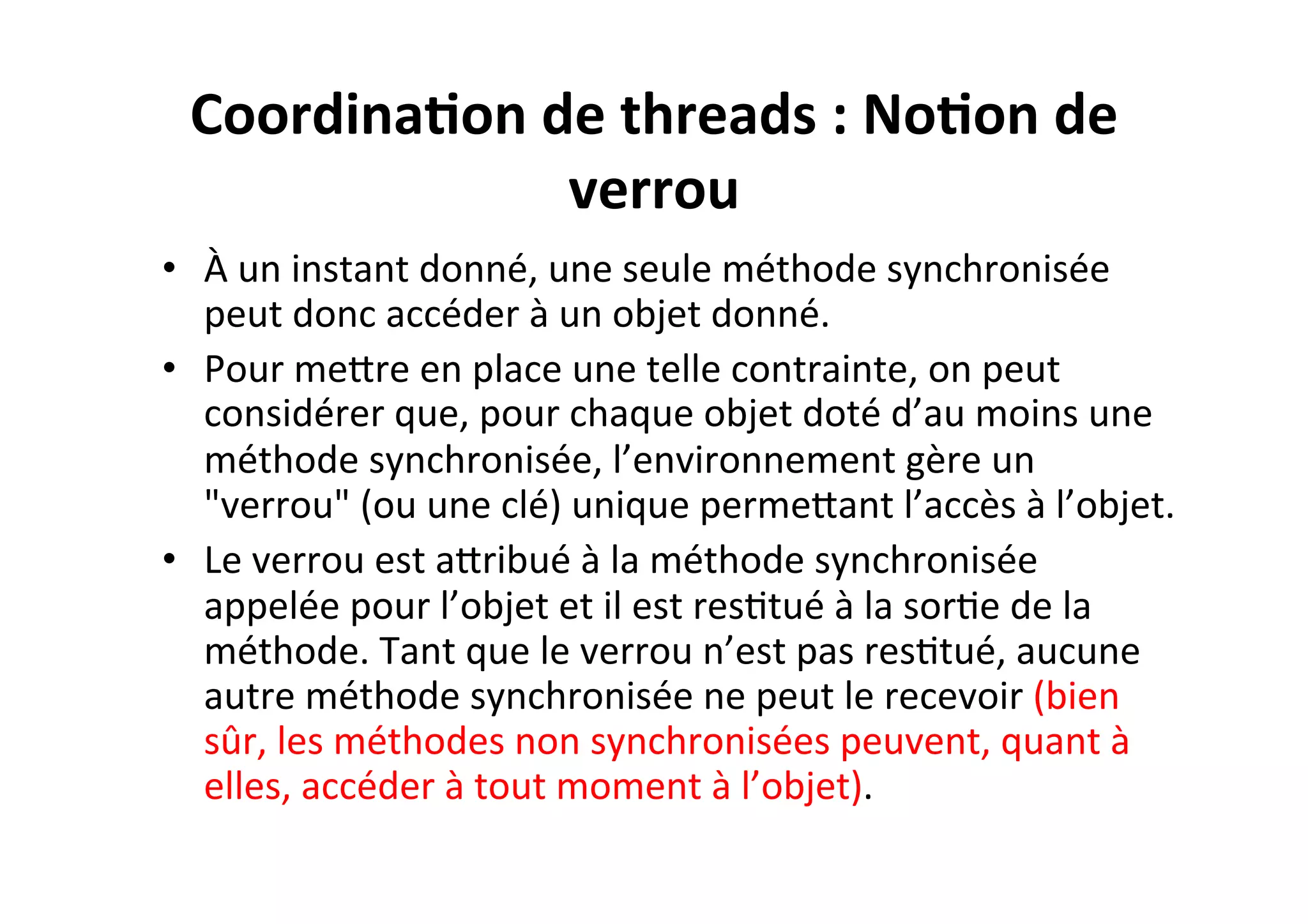 Coordina2on	
  de	
  threads	
  :	
  No2on	
  de	
  
verrou	
  
•  À	
  un	
  instant	
  donné,	
  une	
  seule	
  méthode	
  synchronisée	
  
peut	
  donc	
  accéder	
  à	
  un	
  objet	
  donné.	
  
•  Pour	
  meUre	
  en	
  place	
  une	
  telle	
  contrainte,	
  on	
  peut	
  
considérer	
  que,	
  pour	
  chaque	
  objet	
  doté	
  d’au	
  moins	
  une	
  
méthode	
  synchronisée,	
  l’environnement	
  gère	
  un	
  
"verrou"	
  (ou	
  une	
  clé)	
  unique	
  permeUant	
  l’accès	
  à	
  l’objet.	
  	
  
•  Le	
  verrou	
  est	
  aUribué	
  à	
  la	
  méthode	
  synchronisée	
  
appelée	
  pour	
  l’objet	
  et	
  il	
  est	
  resOtué	
  à	
  la	
  sorOe	
  de	
  la	
  
méthode.	
  Tant	
  que	
  le	
  verrou	
  n’est	
  pas	
  resOtué,	
  aucune	
  
autre	
  méthode	
  synchronisée	
  ne	
  peut	
  le	
  recevoir	
  (bien	
  
sûr,	
  les	
  méthodes	
  non	
  synchronisées	
  peuvent,	
  quant	
  à	
  
elles,	
  accéder	
  à	
  tout	
  moment	
  à	
  l’objet).	
  

 