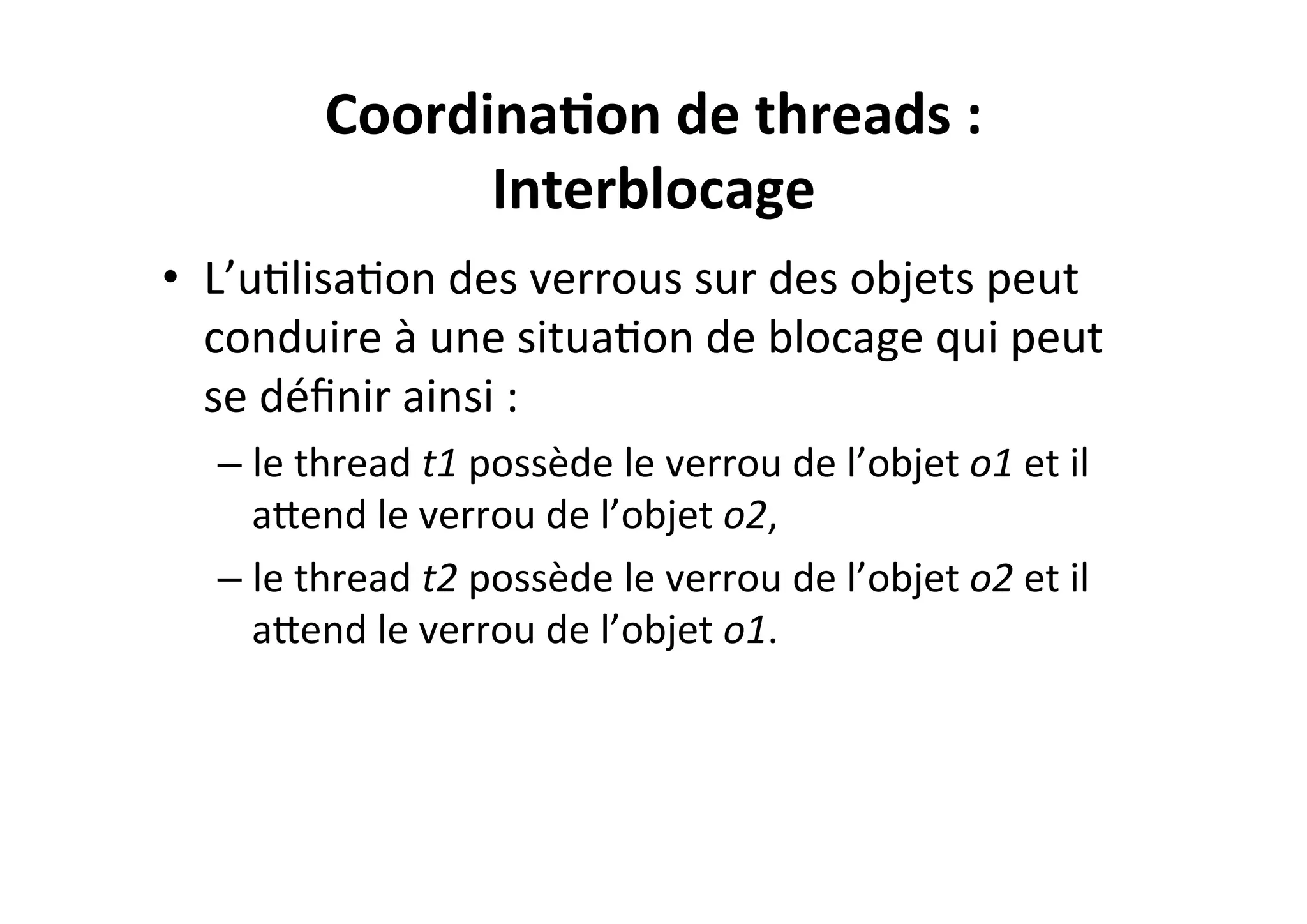 Coordina2on	
  de	
  threads	
  :	
  
Interblocage	
  
•  L’uOlisaOon	
  des	
  verrous	
  sur	
  des	
  objets	
  peut	
  
conduire	
  à	
  une	
  situaOon	
  de	
  blocage	
  qui	
  peut	
  
se	
  déﬁnir	
  ainsi	
  :	
  
–  le	
  thread	
  t1	
  possède	
  le	
  verrou	
  de	
  l’objet	
  o1	
  et	
  il	
  
aUend	
  le	
  verrou	
  de	
  l’objet	
  o2,	
  
–  le	
  thread	
  t2	
  possède	
  le	
  verrou	
  de	
  l’objet	
  o2	
  et	
  il	
  
aUend	
  le	
  verrou	
  de	
  l’objet	
  o1.	
  

 