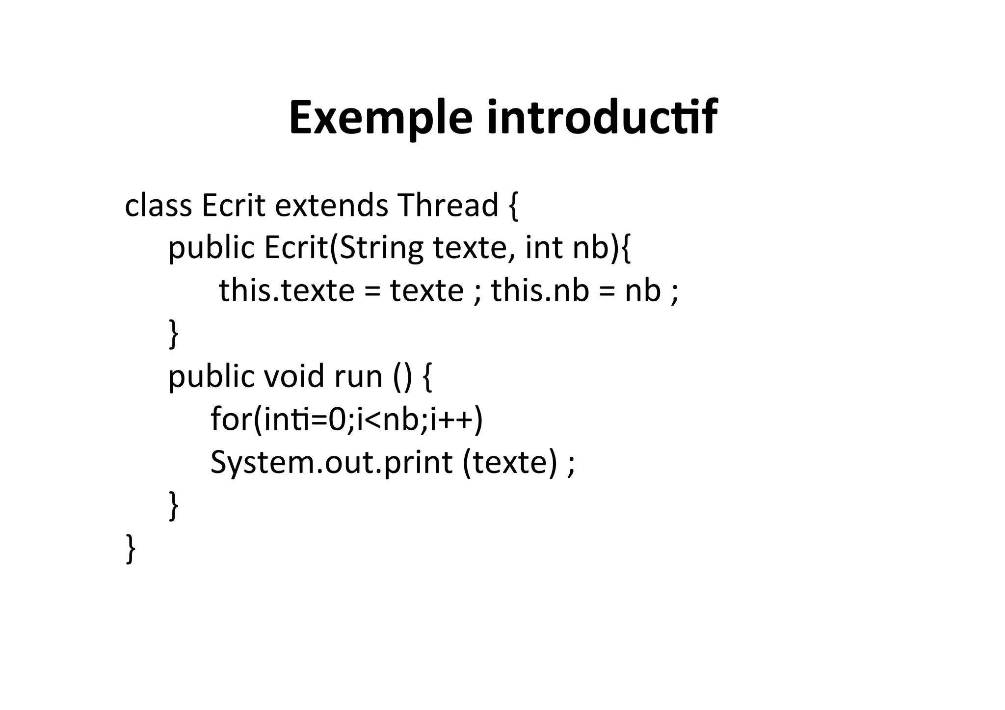 Exemple	
  introduc2f	
  
class	
  Ecrit	
  extends	
  Thread	
  {	
  	
  
	
  public	
  Ecrit(String	
  texte,	
  int	
  nb){	
  
	
   	
  	
  this.texte	
  =	
  texte	
  ;	
  this.nb	
  =	
  nb	
  ;	
  
	
  }	
  	
  
	
  public	
  void	
  run	
  ()	
  {	
  
	
   	
  for(inO=0;i<nb;i++)	
  
	
   	
  System.out.print	
  (texte)	
  ;	
  
	
  }	
  
}	
  

 