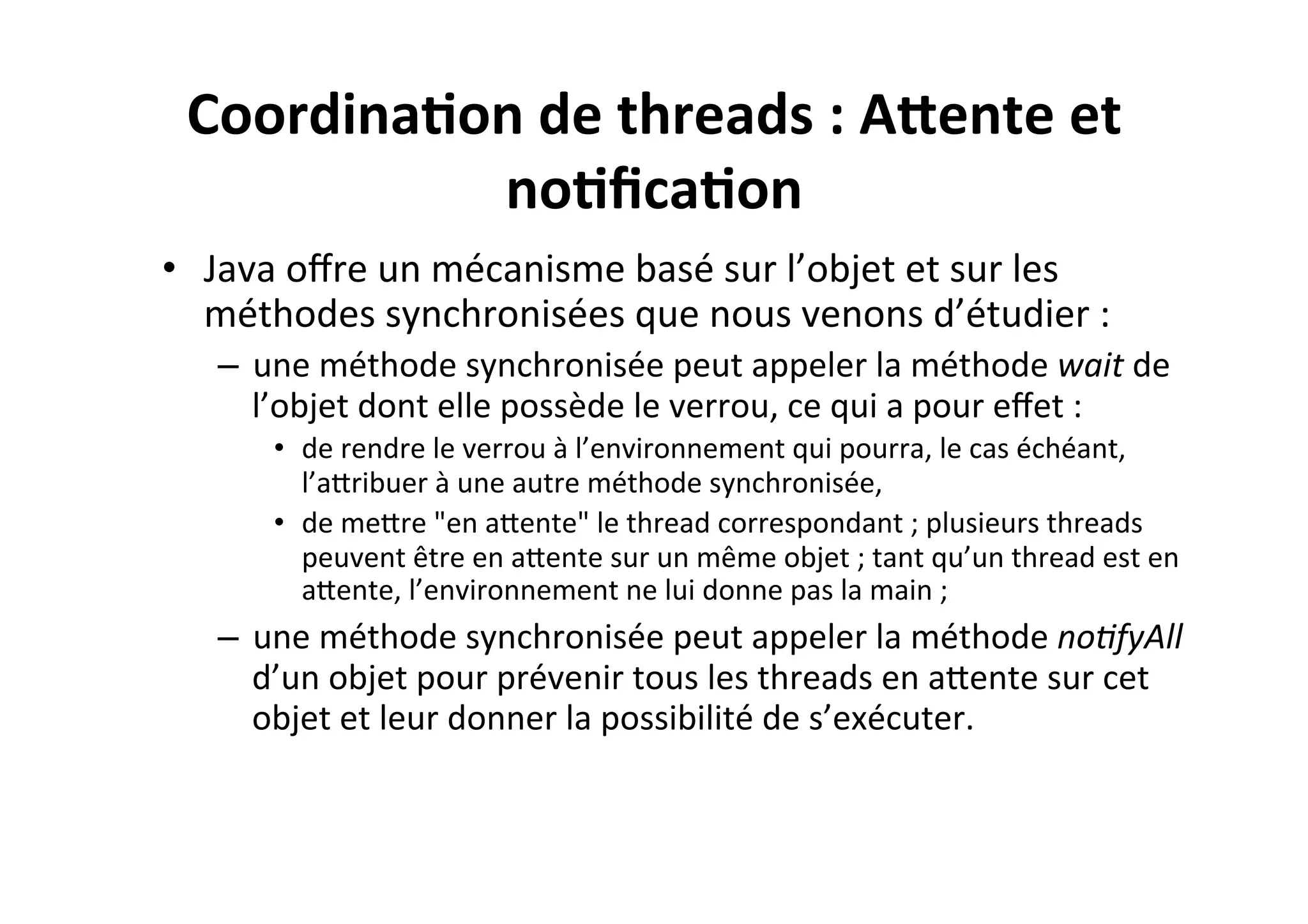 Coordina2on	
  de	
  threads	
  :	
  ATente	
  et	
  
no2ﬁca2on	
  
•  Java	
  oﬀre	
  un	
  mécanisme	
  basé	
  sur	
  l’objet	
  et	
  sur	
  les	
  
méthodes	
  synchronisées	
  que	
  nous	
  venons	
  d’étudier	
  :	
  
–  une	
  méthode	
  synchronisée	
  peut	
  appeler	
  la	
  méthode	
  wait	
  de	
  
l’objet	
  dont	
  elle	
  possède	
  le	
  verrou,	
  ce	
  qui	
  a	
  pour	
  eﬀet	
  :	
  
•  de	
  rendre	
  le	
  verrou	
  à	
  l’environnement	
  qui	
  pourra,	
  le	
  cas	
  échéant,	
  
l’aUribuer	
  à	
  une	
  autre	
  méthode	
  synchronisée,	
  
•  de	
  meUre	
  "en	
  aUente"	
  le	
  thread	
  correspondant	
  ;	
  plusieurs	
  threads	
  
peuvent	
  être	
  en	
  aUente	
  sur	
  un	
  même	
  objet	
  ;	
  tant	
  qu’un	
  thread	
  est	
  en	
  
aUente,	
  l’environnement	
  ne	
  lui	
  donne	
  pas	
  la	
  main	
  ;	
  

–  une	
  méthode	
  synchronisée	
  peut	
  appeler	
  la	
  méthode	
  no8fyAll	
  
d’un	
  objet	
  pour	
  prévenir	
  tous	
  les	
  threads	
  en	
  aUente	
  sur	
  cet	
  
objet	
  et	
  leur	
  donner	
  la	
  possibilité	
  de	
  s’exécuter.	
  

 