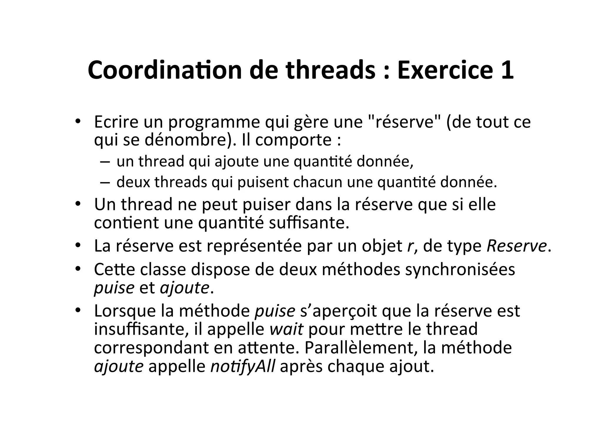 Coordina2on	
  de	
  threads	
  :	
  Exercice	
  1	
  
•  Ecrire	
  un	
  programme	
  qui	
  gère	
  une	
  "réserve"	
  (de	
  tout	
  ce	
  
qui	
  se	
  dénombre).	
  Il	
  comporte	
  :	
  
–  un	
  thread	
  qui	
  ajoute	
  une	
  quanOté	
  donnée,	
  
–  deux	
  threads	
  qui	
  puisent	
  chacun	
  une	
  quanOté	
  donnée.	
  

•  Un	
  thread	
  ne	
  peut	
  puiser	
  dans	
  la	
  réserve	
  que	
  si	
  elle	
  
conOent	
  une	
  quanOté	
  suﬃsante.	
  
•  La	
  réserve	
  est	
  représentée	
  par	
  un	
  objet	
  r,	
  de	
  type	
  Reserve.	
  	
  
•  CeUe	
  classe	
  dispose	
  de	
  deux	
  méthodes	
  synchronisées	
  
puise	
  et	
  ajoute.	
  	
  
•  Lorsque	
  la	
  méthode	
  puise	
  s’aperçoit	
  que	
  la	
  réserve	
  est	
  
insuﬃsante,	
  il	
  appelle	
  wait	
  pour	
  meUre	
  le	
  thread	
  
correspondant	
  en	
  aUente.	
  Parallèlement,	
  la	
  méthode	
  
ajoute	
  appelle	
  no8fyAll	
  après	
  chaque	
  ajout.	
  

 