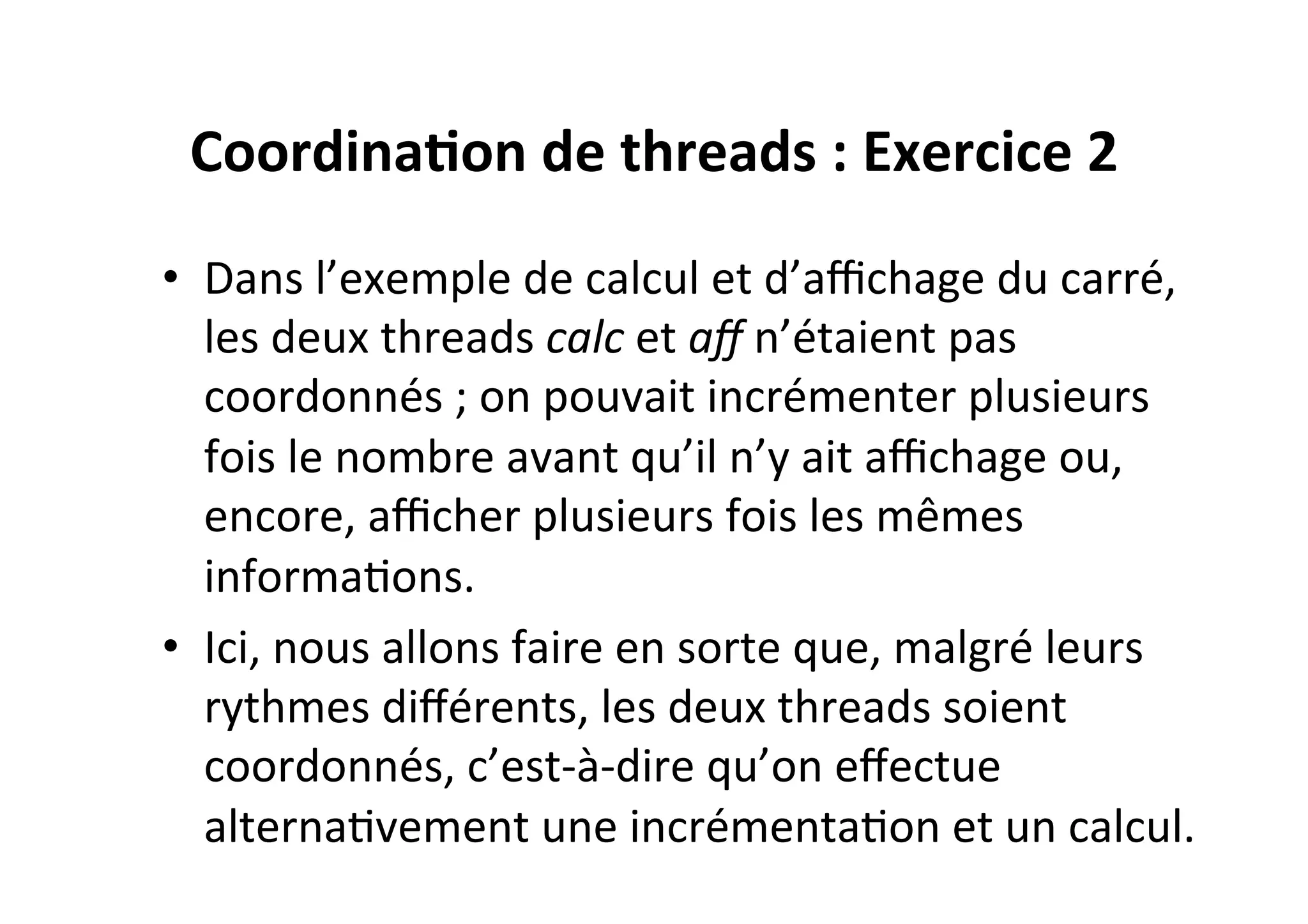 Coordina2on	
  de	
  threads	
  :	
  Exercice	
  2	
  
•  Dans	
  l’exemple	
  de	
  calcul	
  et	
  d’aﬃchage	
  du	
  carré,	
  
les	
  deux	
  threads	
  calc	
  et	
  aﬀ	
  n’étaient	
  pas	
  
coordonnés	
  ;	
  on	
  pouvait	
  incrémenter	
  plusieurs	
  
fois	
  le	
  nombre	
  avant	
  qu’il	
  n’y	
  ait	
  aﬃchage	
  ou,	
  
encore,	
  aﬃcher	
  plusieurs	
  fois	
  les	
  mêmes	
  
informaOons.	
  	
  
•  Ici,	
  nous	
  allons	
  faire	
  en	
  sorte	
  que,	
  malgré	
  leurs	
  
rythmes	
  diﬀérents,	
  les	
  deux	
  threads	
  soient	
  
coordonnés,	
  c’est-­‐à-­‐dire	
  qu’on	
  eﬀectue	
  
alternaOvement	
  une	
  incrémentaOon	
  et	
  un	
  calcul.	
  

 