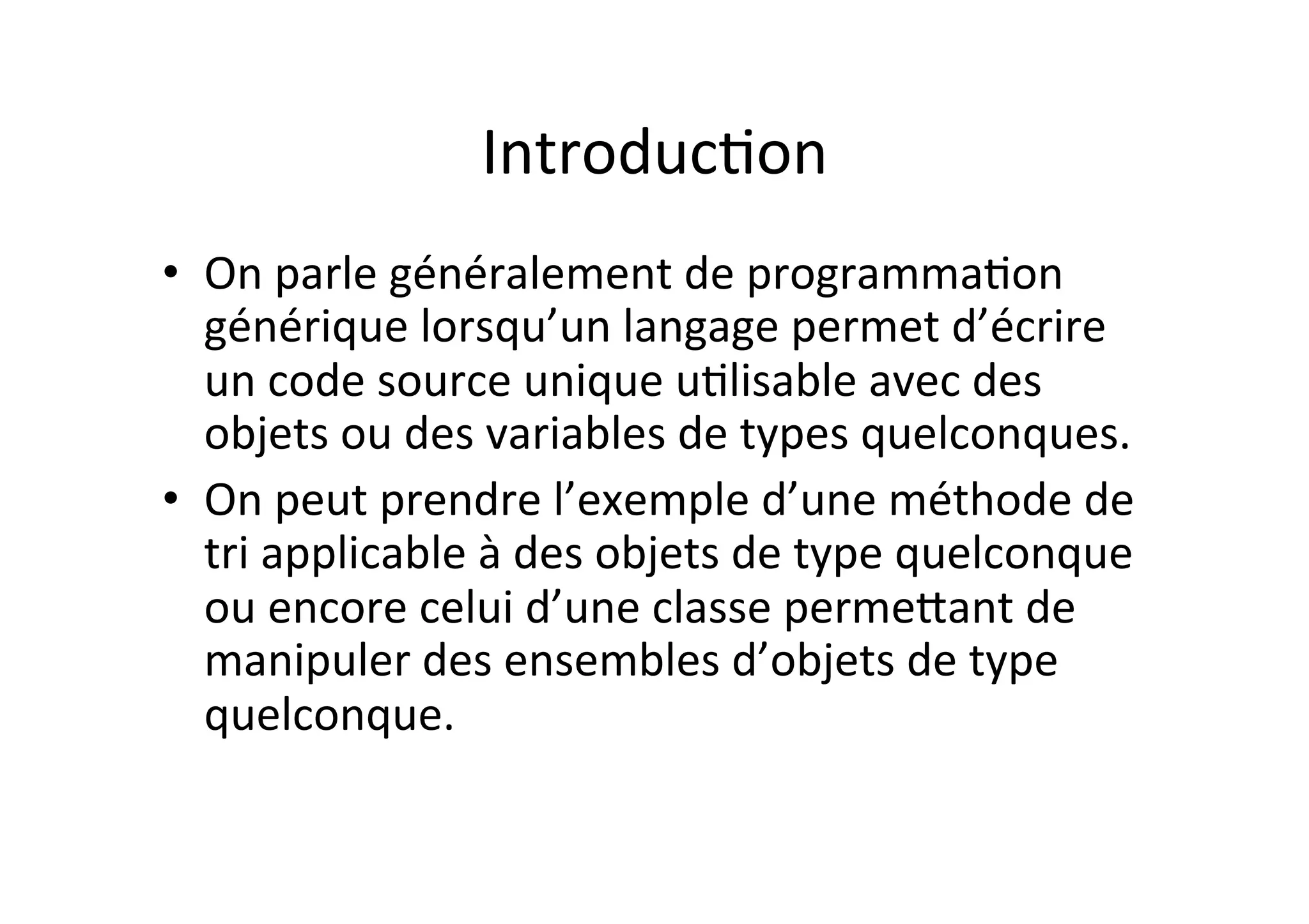 IntroducOon	
  
•  On	
  parle	
  généralement	
  de	
  programmaOon	
  
générique	
  lorsqu’un	
  langage	
  permet	
  d’écrire	
  
un	
  code	
  source	
  unique	
  uOlisable	
  avec	
  des	
  
objets	
  ou	
  des	
  variables	
  de	
  types	
  quelconques.	
  	
  
•  On	
  peut	
  prendre	
  l’exemple	
  d’une	
  méthode	
  de	
  
tri	
  applicable	
  à	
  des	
  objets	
  de	
  type	
  quelconque	
  
ou	
  encore	
  celui	
  d’une	
  classe	
  permeUant	
  de	
  
manipuler	
  des	
  ensembles	
  d’objets	
  de	
  type	
  
quelconque.	
  

 