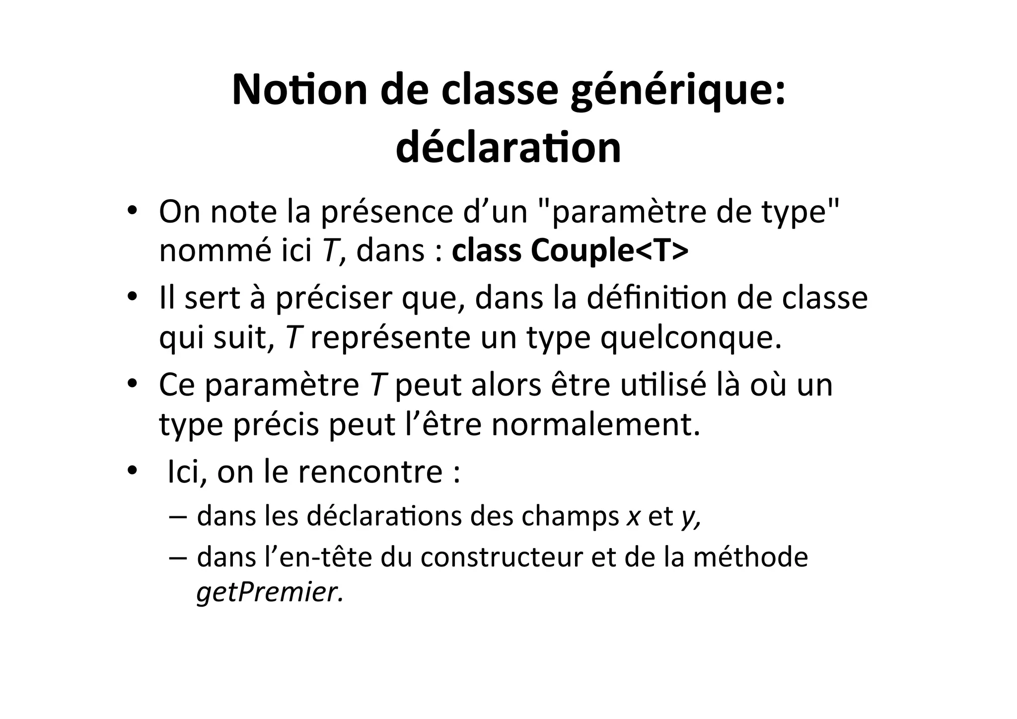 No2on	
  de	
  classe	
  générique:	
  
déclara2on	
  
•  On	
  note	
  la	
  présence	
  d’un	
  "paramètre	
  de	
  type"	
  
nommé	
  ici	
  T,	
  dans	
  :	
  class	
  Couple<T>	
  
•  Il	
  sert	
  à	
  préciser	
  que,	
  dans	
  la	
  déﬁniOon	
  de	
  classe	
  
qui	
  suit,	
  T	
  représente	
  un	
  type	
  quelconque.	
  	
  
•  Ce	
  paramètre	
  T	
  peut	
  alors	
  être	
  uOlisé	
  là	
  où	
  un	
  
type	
  précis	
  peut	
  l’être	
  normalement.	
  
•  	
  Ici,	
  on	
  le	
  rencontre	
  :	
  
–  dans	
  les	
  déclaraOons	
  des	
  champs	
  x	
  et	
  y,	
  	
  
–  dans	
  l’en-­‐tête	
  du	
  constructeur	
  et	
  de	
  la	
  méthode	
  
getPremier.	
  

 