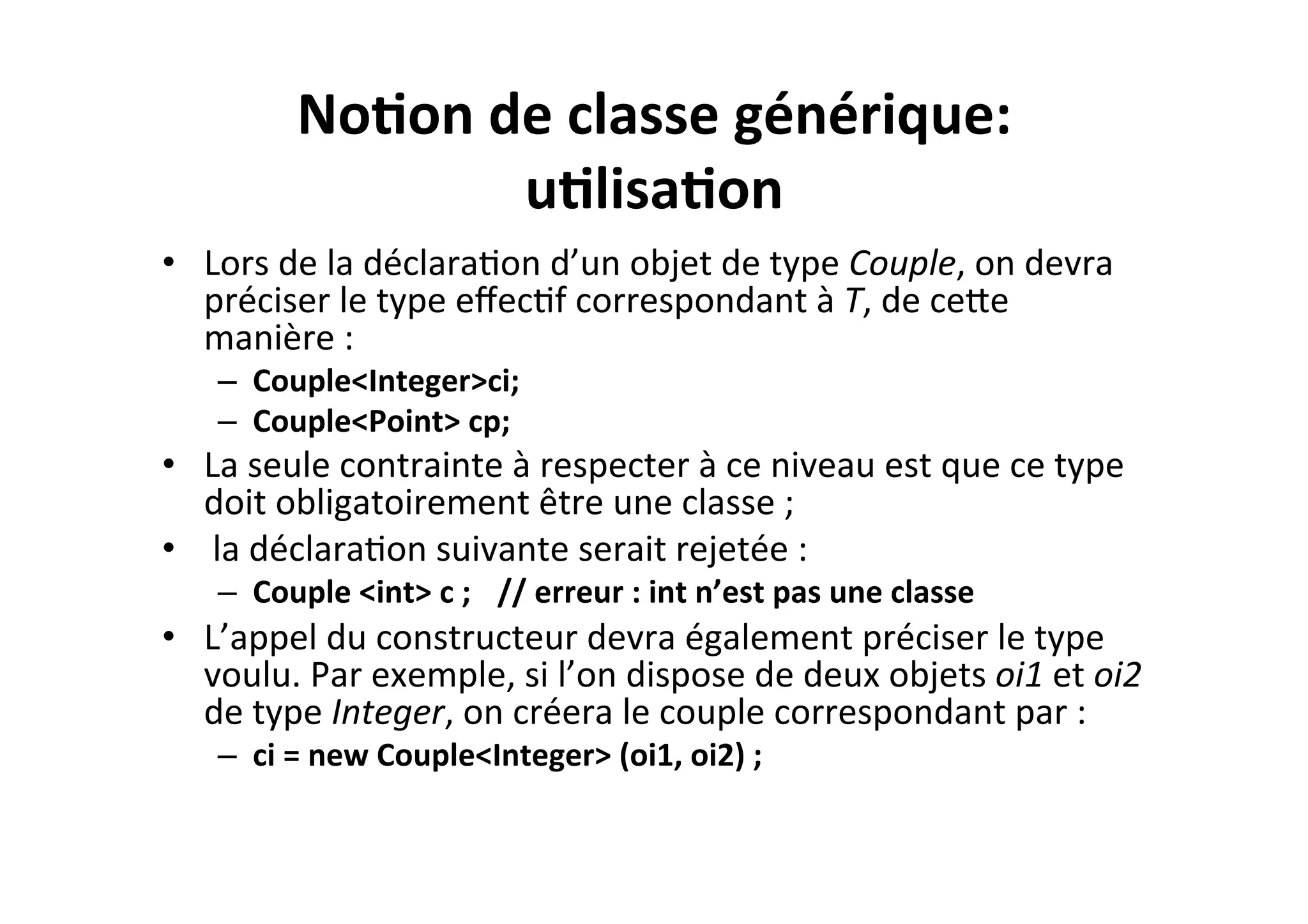 No2on	
  de	
  classe	
  générique:	
  
u2lisa2on	
  
•  Lors	
  de	
  la	
  déclaraOon	
  d’un	
  objet	
  de	
  type	
  Couple,	
  on	
  devra	
  
préciser	
  le	
  type	
  eﬀecOf	
  correspondant	
  à	
  T,	
  de	
  ceUe	
  
manière	
  :	
  
–  Couple<Integer>ci;	
  	
  
–  Couple<Point>	
  cp;	
  	
  

•  La	
  seule	
  contrainte	
  à	
  respecter	
  à	
  ce	
  niveau	
  est	
  que	
  ce	
  type	
  
doit	
  obligatoirement	
  être	
  une	
  classe	
  ;	
  
•  	
  la	
  déclaraOon	
  suivante	
  serait	
  rejetée	
  :	
  
–  Couple	
  <int>	
  c	
  ; 	
  //	
  erreur	
  :	
  int	
  n’est	
  pas	
  une	
  classe	
  

•  L’appel	
  du	
  constructeur	
  devra	
  également	
  préciser	
  le	
  type	
  
voulu.	
  Par	
  exemple,	
  si	
  l’on	
  dispose	
  de	
  deux	
  objets	
  oi1	
  et	
  oi2	
  
de	
  type	
  Integer,	
  on	
  créera	
  le	
  couple	
  correspondant	
  par	
  :	
  
–  ci	
  =	
  new	
  Couple<Integer>	
  (oi1,	
  oi2)	
  ;	
  

 