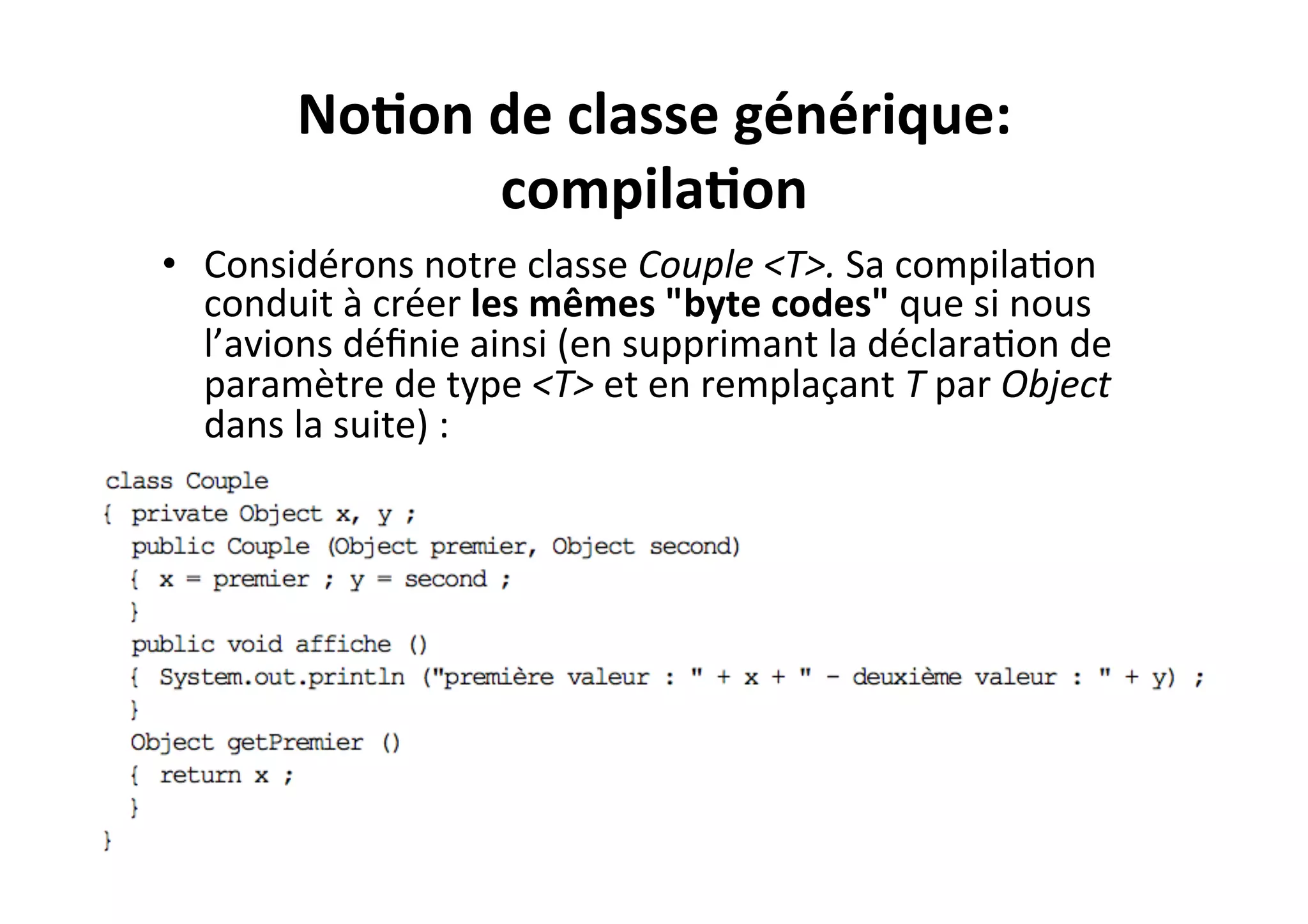 No2on	
  de	
  classe	
  générique:	
  
compila2on	
  
•  Considérons	
  notre	
  classe	
  Couple	
  <T>.	
  Sa	
  compilaOon	
  
conduit	
  à	
  créer	
  les	
  mêmes	
  "byte	
  codes"	
  que	
  si	
  nous	
  
l’avions	
  déﬁnie	
  ainsi	
  (en	
  supprimant	
  la	
  déclaraOon	
  de	
  
paramètre	
  de	
  type	
  <T>	
  et	
  en	
  remplaçant	
  T	
  par	
  Object	
  
dans	
  la	
  suite)	
  :	
  

 