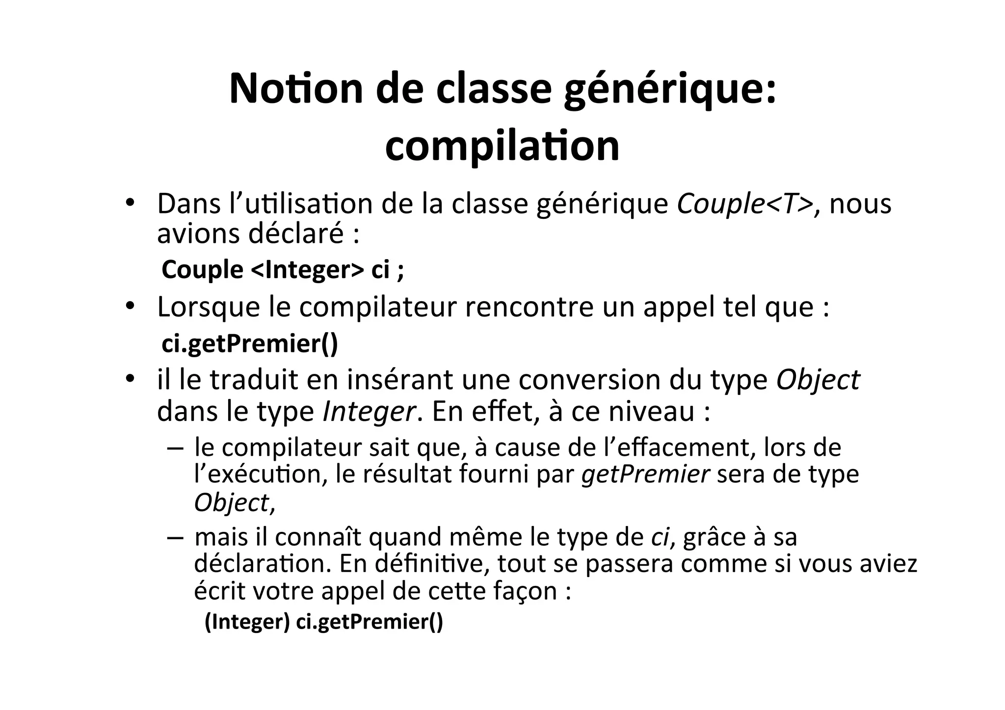 No2on	
  de	
  classe	
  générique:	
  
compila2on	
  
•  Dans	
  l’uOlisaOon	
  de	
  la	
  classe	
  générique	
  Couple<T>,	
  nous	
  
avions	
  déclaré	
  :	
  	
  
Couple	
  <Integer>	
  ci	
  ;	
  

•  Lorsque	
  le	
  compilateur	
  rencontre	
  un	
  appel	
  tel	
  que	
  :	
  
ci.getPremier()	
  

•  il	
  le	
  traduit	
  en	
  insérant	
  une	
  conversion	
  du	
  type	
  Object	
  
dans	
  le	
  type	
  Integer.	
  En	
  eﬀet,	
  à	
  ce	
  niveau	
  :	
  

–  le	
  compilateur	
  sait	
  que,	
  à	
  cause	
  de	
  l’eﬀacement,	
  lors	
  de	
  
l’exécuOon,	
  le	
  résultat	
  fourni	
  par	
  getPremier	
  sera	
  de	
  type	
  
Object,	
  
–  mais	
  il	
  connaît	
  quand	
  même	
  le	
  type	
  de	
  ci,	
  grâce	
  à	
  sa	
  
déclaraOon.	
  En	
  déﬁniOve,	
  tout	
  se	
  passera	
  comme	
  si	
  vous	
  aviez	
  
écrit	
  votre	
  appel	
  de	
  ceUe	
  façon	
  :	
  
(Integer)	
  ci.getPremier()	
  

 