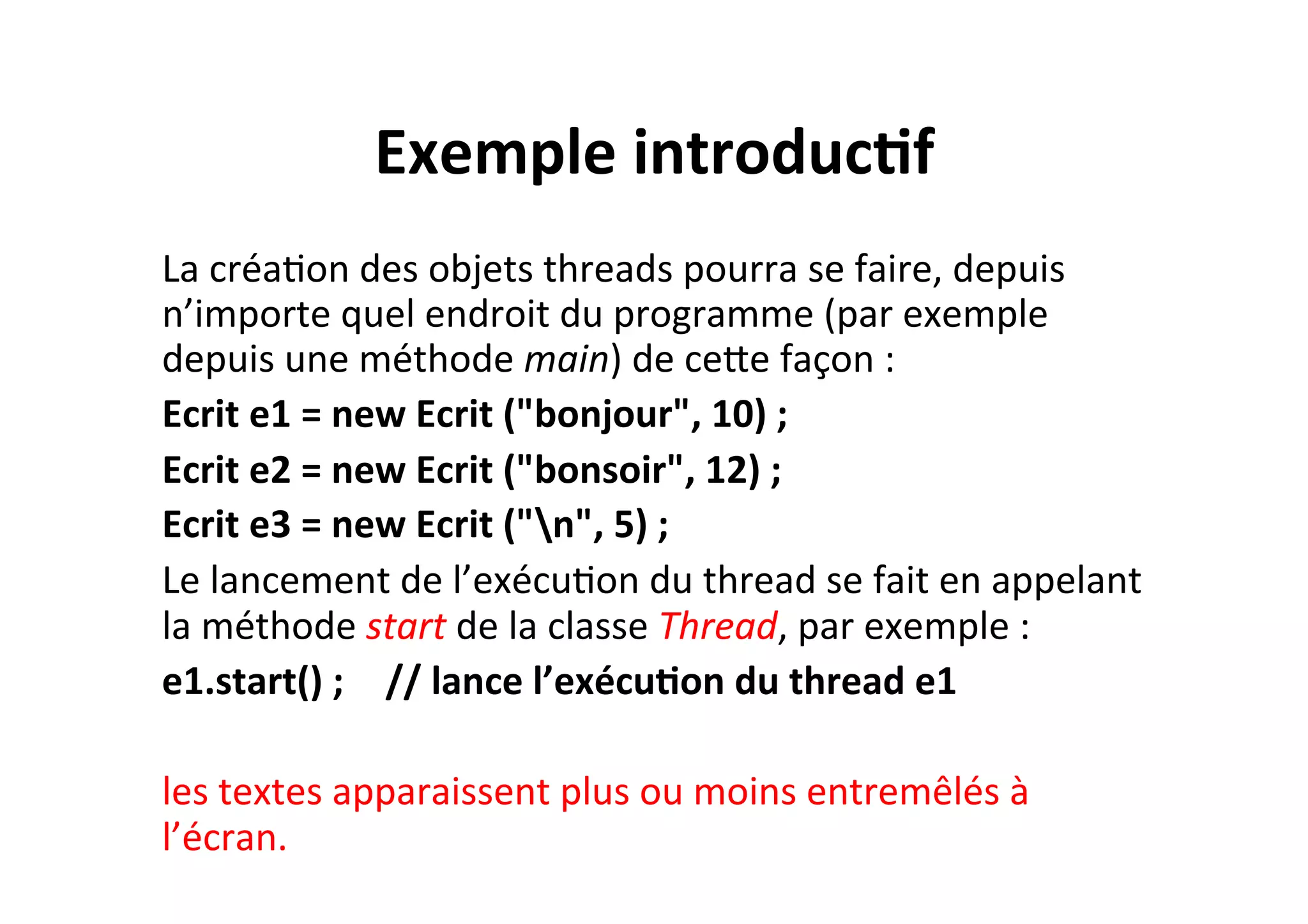 Exemple	
  introduc2f	
  
La	
  créaOon	
  des	
  objets	
  threads	
  pourra	
  se	
  faire,	
  depuis	
  
n’importe	
  quel	
  endroit	
  du	
  programme	
  (par	
  exemple	
  
depuis	
  une	
  méthode	
  main)	
  de	
  ceUe	
  façon	
  :	
  
Ecrit	
  e1	
  =	
  new	
  Ecrit	
  ("bonjour",	
  10)	
  ;	
  	
  
Ecrit	
  e2	
  =	
  new	
  Ecrit	
  ("bonsoir",	
  12)	
  ;	
  	
  
Ecrit	
  e3	
  =	
  new	
  Ecrit	
  ("n",	
  5)	
  ;	
  
Le	
  lancement	
  de	
  l’exécuOon	
  du	
  thread	
  se	
  fait	
  en	
  appelant	
  
la	
  méthode	
  start	
  de	
  la	
  classe	
  Thread,	
  par	
  exemple	
  :	
  
e1.start()	
  ; 	
  //	
  lance	
  l’exécu2on	
  du	
  thread	
  e1	
  
	
  
les	
  textes	
  apparaissent	
  plus	
  ou	
  moins	
  entremêlés	
  à	
  
l’écran.	
  

 
