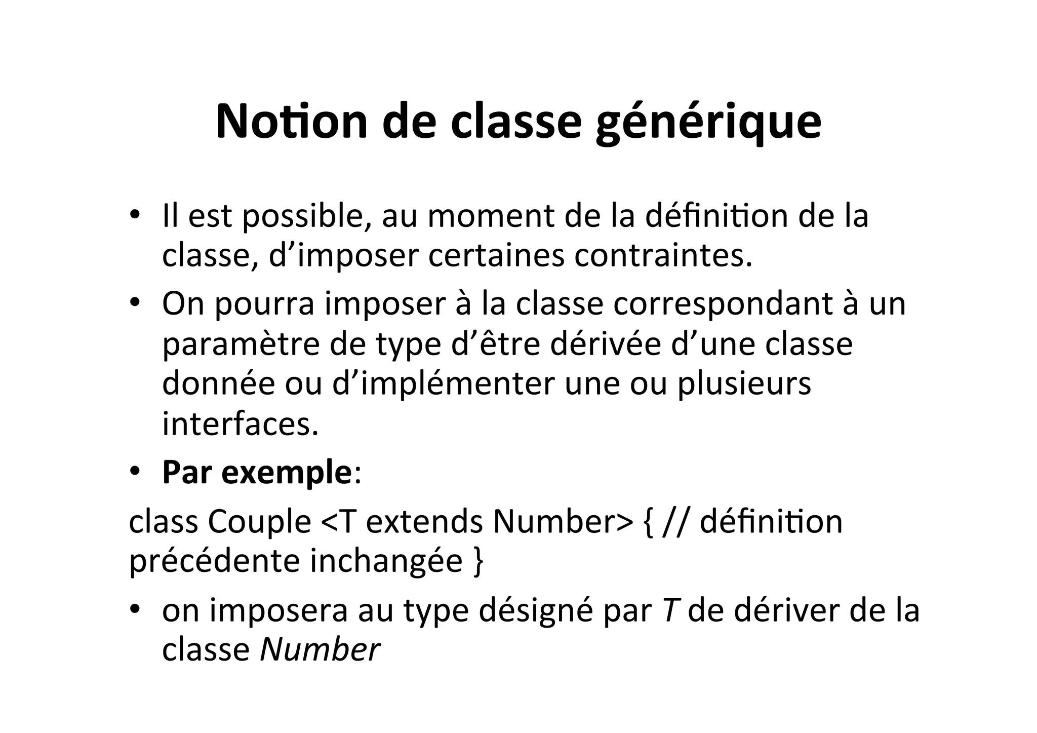 No2on	
  de	
  classe	
  générique	
  
•  Il	
  est	
  possible,	
  au	
  moment	
  de	
  la	
  déﬁniOon	
  de	
  la	
  
classe,	
  d’imposer	
  certaines	
  contraintes.	
  	
  
•  On	
  pourra	
  imposer	
  à	
  la	
  classe	
  correspondant	
  à	
  un	
  
paramètre	
  de	
  type	
  d’être	
  dérivée	
  d’une	
  classe	
  
donnée	
  ou	
  d’implémenter	
  une	
  ou	
  plusieurs	
  
interfaces.	
  
•  Par	
  exemple:	
  
class	
  Couple	
  <T	
  extends	
  Number>	
  {	
  //	
  déﬁniOon	
  
précédente	
  inchangée	
  }	
  
•  on	
  imposera	
  au	
  type	
  désigné	
  par	
  T	
  de	
  dériver	
  de	
  la	
  
classe	
  Number	
  

 