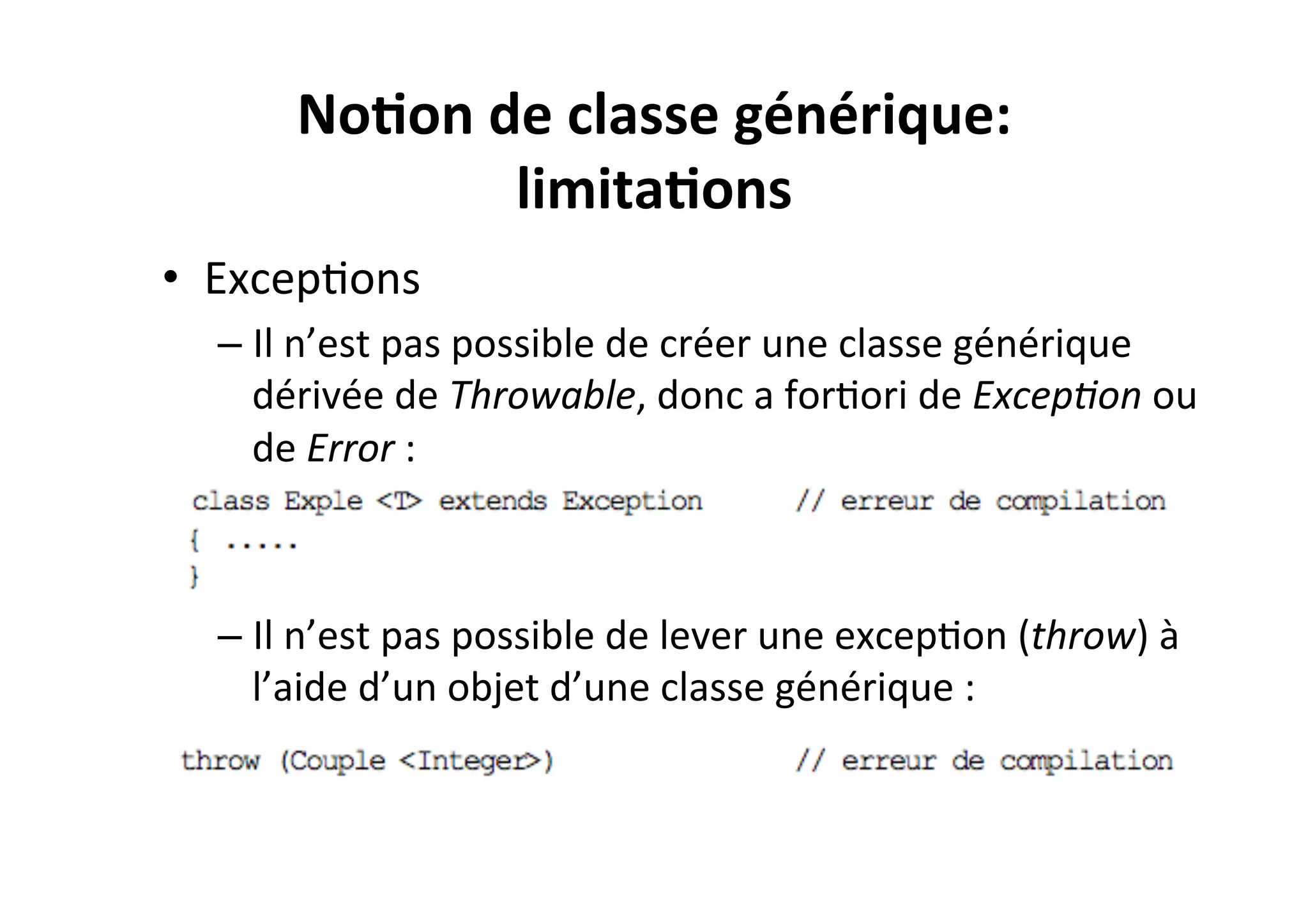 No2on	
  de	
  classe	
  générique:	
  
limita2ons	
  
•  ExcepOons	
  
–  Il	
  n’est	
  pas	
  possible	
  de	
  créer	
  une	
  classe	
  générique	
  
dérivée	
  de	
  Throwable,	
  donc	
  a	
  forOori	
  de	
  Excep8on	
  ou	
  
de	
  Error	
  :	
  

–  Il	
  n’est	
  pas	
  possible	
  de	
  lever	
  une	
  excepOon	
  (throw)	
  à	
  
l’aide	
  d’un	
  objet	
  d’une	
  classe	
  générique	
  :	
  

 
