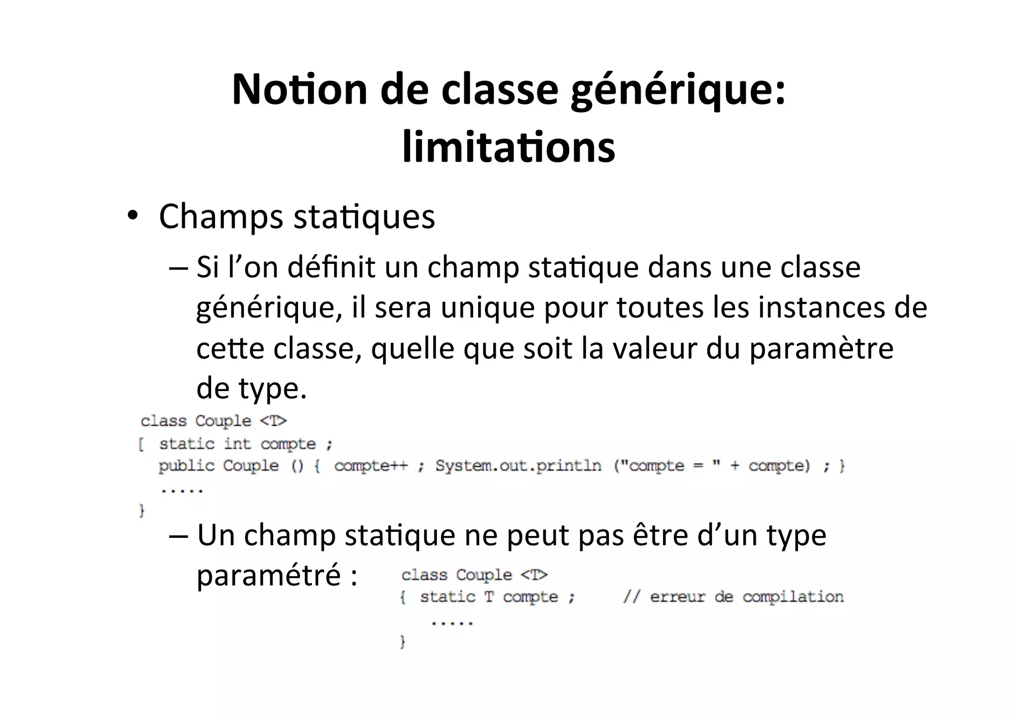 No2on	
  de	
  classe	
  générique:	
  
limita2ons	
  
•  Champs	
  staOques	
  
–  Si	
  l’on	
  déﬁnit	
  un	
  champ	
  staOque	
  dans	
  une	
  classe	
  
générique,	
  il	
  sera	
  unique	
  pour	
  toutes	
  les	
  instances	
  de	
  
ceUe	
  classe,	
  quelle	
  que	
  soit	
  la	
  valeur	
  du	
  paramètre	
  
de	
  type.	
  
	
  
–  Un	
  champ	
  staOque	
  ne	
  peut	
  pas	
  être	
  d’un	
  type	
  
paramétré	
  :	
  

 