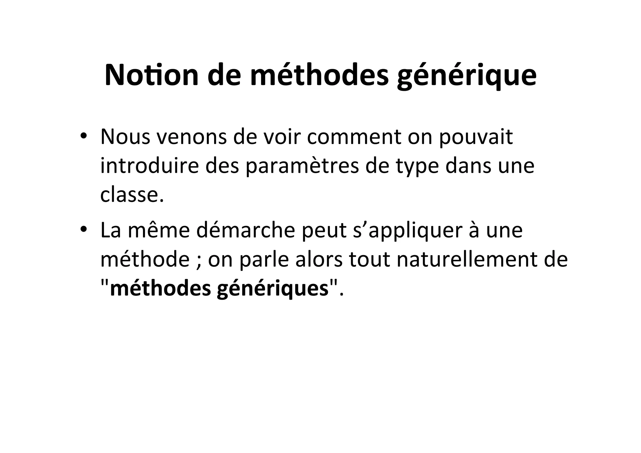 No2on	
  de	
  méthodes	
  générique	
  
•  Nous	
  venons	
  de	
  voir	
  comment	
  on	
  pouvait	
  
introduire	
  des	
  paramètres	
  de	
  type	
  dans	
  une	
  
classe.	
  	
  
•  La	
  même	
  démarche	
  peut	
  s’appliquer	
  à	
  une	
  
méthode	
  ;	
  on	
  parle	
  alors	
  tout	
  naturellement	
  de	
  
"méthodes	
  génériques".	
  

 