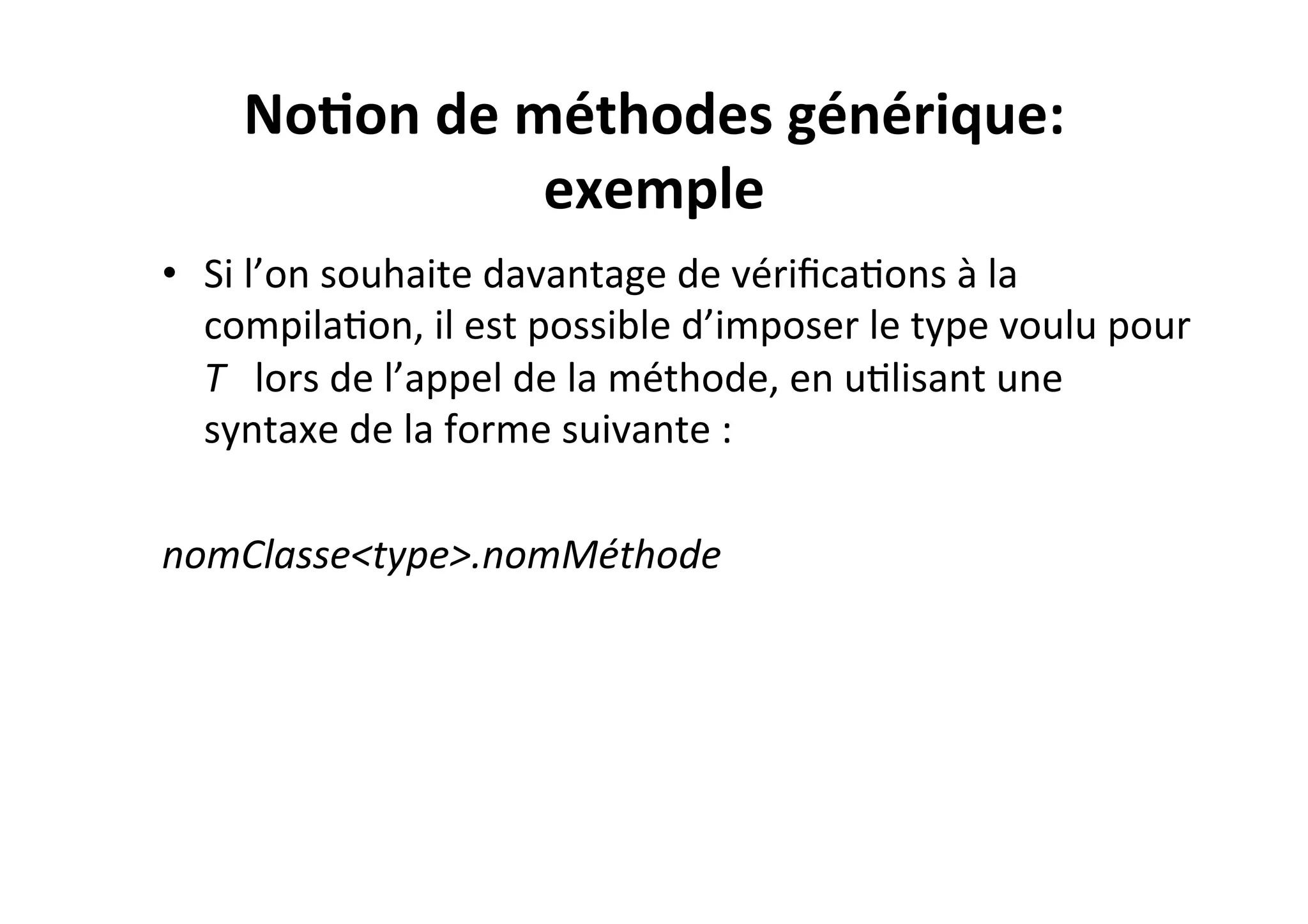 No2on	
  de	
  méthodes	
  générique:	
  
exemple	
  
•  Si	
  l’on	
  souhaite	
  davantage	
  de	
  vériﬁcaOons	
  à	
  la	
  
compilaOon,	
  il	
  est	
  possible	
  d’imposer	
  le	
  type	
  voulu	
  pour	
  
T	
  	
  	
  lors	
  de	
  l’appel	
  de	
  la	
  méthode,	
  en	
  uOlisant	
  une	
  
syntaxe	
  de	
  la	
  forme	
  suivante	
  :	
  
	
  
nomClasse<type>.nomMéthode	
  

 