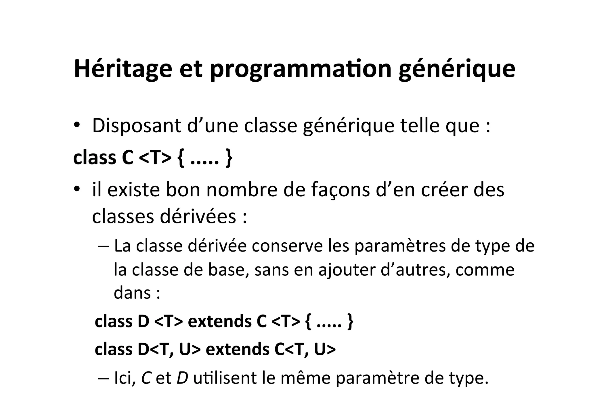 Héritage	
  et	
  programma2on	
  générique	
  
•  Disposant	
  d’une	
  classe	
  générique	
  telle	
  que	
  :	
  
class	
  C	
  <T>	
  {	
  .....	
  }	
  
•  il	
  existe	
  bon	
  nombre	
  de	
  façons	
  d’en	
  créer	
  des	
  
classes	
  dérivées	
  :	
  
–  La	
  classe	
  dérivée	
  conserve	
  les	
  paramètres	
  de	
  type	
  de	
  
la	
  classe	
  de	
  base,	
  sans	
  en	
  ajouter	
  d’autres,	
  comme	
  
dans	
  :	
  
class	
  D	
  <T>	
  extends	
  C	
  <T>	
  {	
  .....	
  }	
  
class	
  D<T,	
  U>	
  extends	
  C<T,	
  U>	
  
–  Ici,	
  C	
  et	
  D	
  uOlisent	
  le	
  même	
  paramètre	
  de	
  type.	
  	
  

 