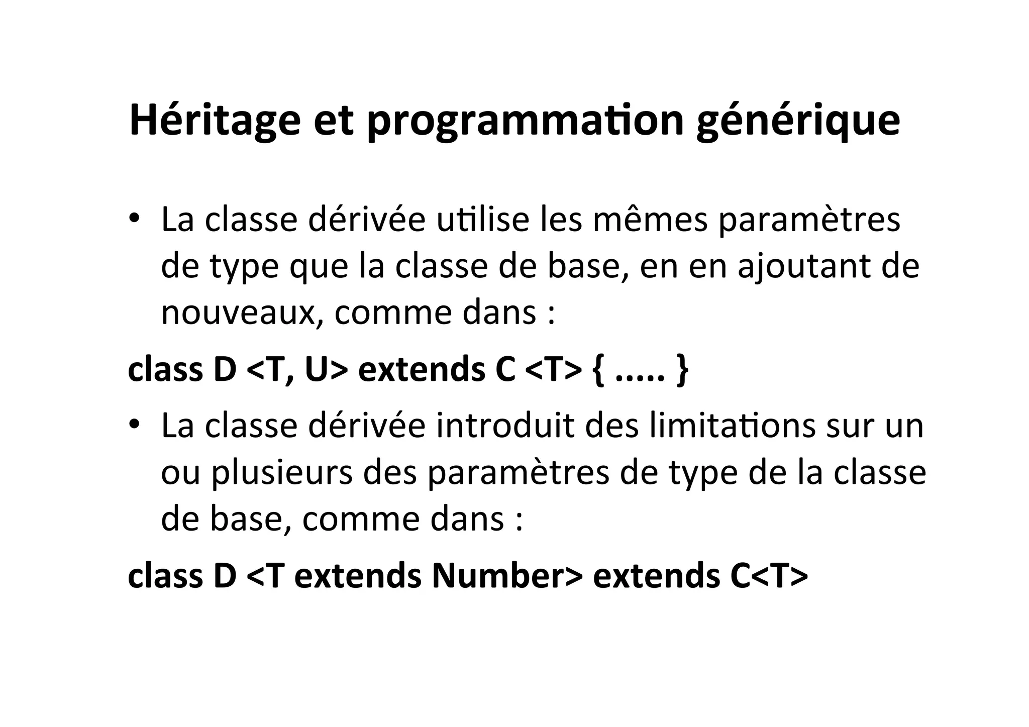 Héritage	
  et	
  programma2on	
  générique	
  
•  La	
  classe	
  dérivée	
  uOlise	
  les	
  mêmes	
  paramètres	
  
de	
  type	
  que	
  la	
  classe	
  de	
  base,	
  en	
  en	
  ajoutant	
  de	
  
nouveaux,	
  comme	
  dans	
  :	
  
class	
  D	
  <T,	
  U>	
  extends	
  C	
  <T>	
  {	
  .....	
  }	
  
•  La	
  classe	
  dérivée	
  introduit	
  des	
  limitaOons	
  sur	
  un	
  
ou	
  plusieurs	
  des	
  paramètres	
  de	
  type	
  de	
  la	
  classe	
  
de	
  base,	
  comme	
  dans	
  :	
  
class	
  D	
  <T	
  extends	
  Number>	
  extends	
  C<T>	
  

 