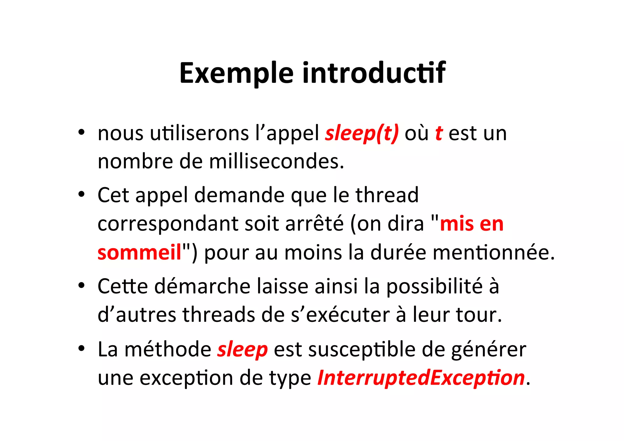 Exemple	
  introduc2f	
  
•  nous	
  uOliserons	
  l’appel	
  sleep(t)	
  où	
  t	
  est	
  un	
  
nombre	
  de	
  millisecondes.	
  	
  
•  Cet	
  appel	
  demande	
  que	
  le	
  thread	
  
correspondant	
  soit	
  arrêté	
  (on	
  dira	
  "mis	
  en	
  
sommeil")	
  pour	
  au	
  moins	
  la	
  durée	
  menOonnée.	
  	
  
•  CeUe	
  démarche	
  laisse	
  ainsi	
  la	
  possibilité	
  à	
  
d’autres	
  threads	
  de	
  s’exécuter	
  à	
  leur	
  tour.	
  
•  La	
  méthode	
  sleep	
  est	
  suscepOble	
  de	
  générer	
  
une	
  excepOon	
  de	
  type	
  InterruptedExcep0on.	
  	
  

 