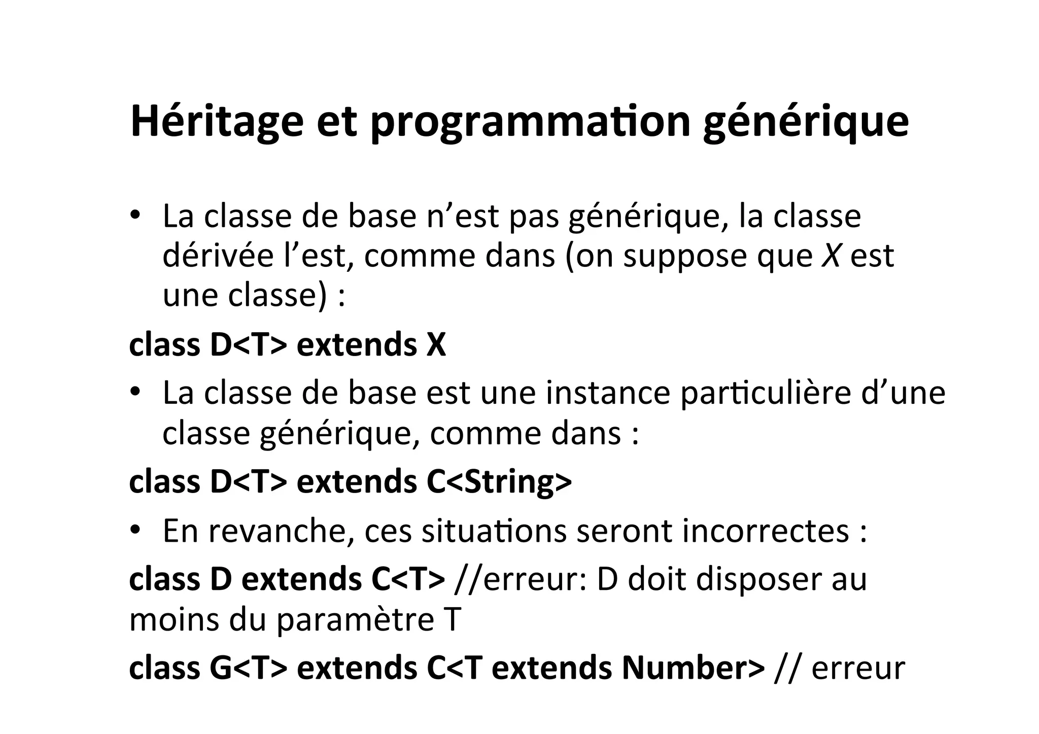 Héritage	
  et	
  programma2on	
  générique	
  
•  La	
  classe	
  de	
  base	
  n’est	
  pas	
  générique,	
  la	
  classe	
  
dérivée	
  l’est,	
  comme	
  dans	
  (on	
  suppose	
  que	
  X	
  est	
  
une	
  classe)	
  :	
  
class	
  D<T>	
  extends	
  X	
  
•  La	
  classe	
  de	
  base	
  est	
  une	
  instance	
  parOculière	
  d’une	
  
classe	
  générique,	
  comme	
  dans	
  :	
  
class	
  D<T>	
  extends	
  C<String>	
  
•  En	
  revanche,	
  ces	
  situaOons	
  seront	
  incorrectes	
  :	
  
class	
  D	
  extends	
  C<T>	
  //erreur:	
  D	
  doit	
  disposer	
  au	
  
moins	
  du	
  paramètre	
  T	
  	
  
class	
  G<T>	
  extends	
  C<T	
  extends	
  Number>	
  //	
  erreur	
  

 