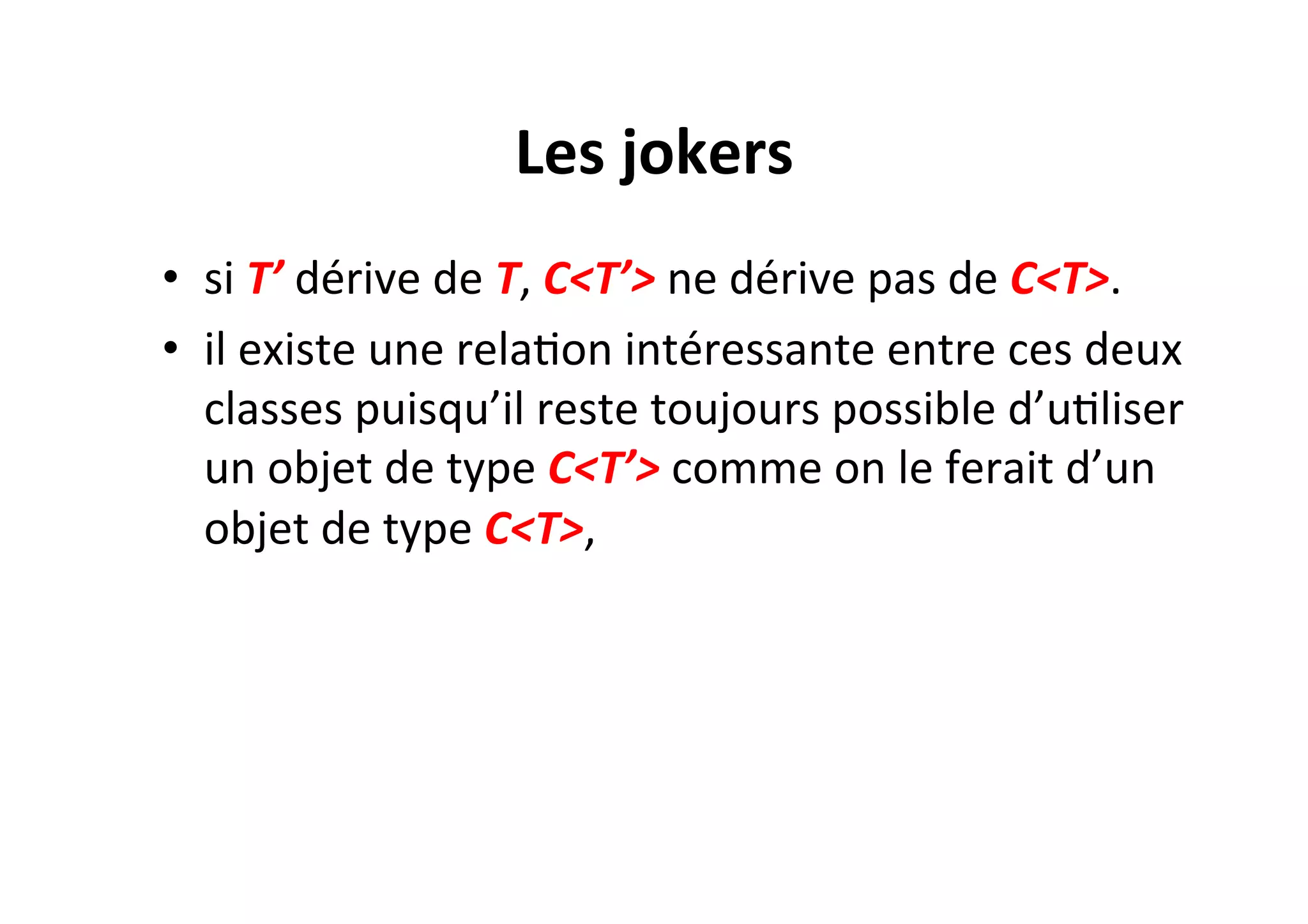 Les	
  jokers	
  
•  si	
  T’	
  dérive	
  de	
  T,	
  C<T’>	
  ne	
  dérive	
  pas	
  de	
  C<T>.	
  	
  
•  il	
  existe	
  une	
  relaOon	
  intéressante	
  entre	
  ces	
  deux	
  
classes	
  puisqu’il	
  reste	
  toujours	
  possible	
  d’uOliser	
  
un	
  objet	
  de	
  type	
  C<T’>	
  comme	
  on	
  le	
  ferait	
  d’un	
  
objet	
  de	
  type	
  C<T>,	
  

 
