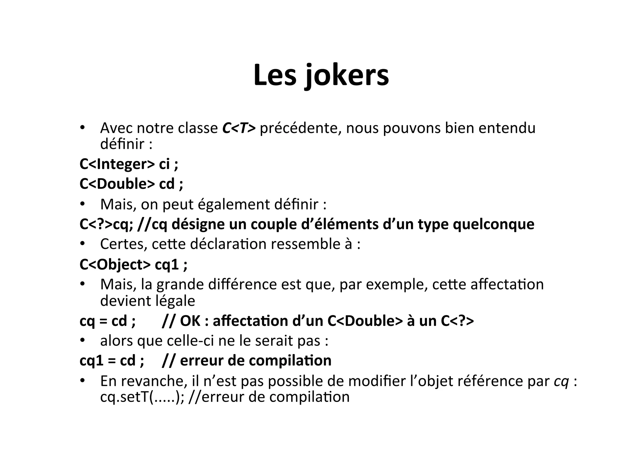 Les	
  jokers	
  
•  Avec	
  notre	
  classe	
  C<T>	
  précédente,	
  nous	
  pouvons	
  bien	
  entendu	
  
déﬁnir	
  :	
  	
  
C<Integer>	
  ci	
  ;	
  	
  
C<Double>	
  cd	
  ;	
  
•  Mais,	
  on	
  peut	
  également	
  déﬁnir	
  :	
  
C<?>cq;	
  //cq	
  désigne	
  un	
  couple	
  d’éléments	
  d’un	
  type	
  quelconque	
  
•  Certes,	
  ceUe	
  déclaraOon	
  ressemble	
  à	
  :	
  
C<Object>	
  cq1	
  ;	
  
•  Mais,	
  la	
  grande	
  diﬀérence	
  est	
  que,	
  par	
  exemple,	
  ceUe	
  aﬀectaOon	
  
devient	
  légale	
  
cq	
  =	
  cd	
  ; 	
  //	
  OK	
  :	
  aﬀecta2on	
  d’un	
  C<Double>	
  à	
  un	
  C<?>	
  
•  alors	
  que	
  celle-­‐ci	
  ne	
  le	
  serait	
  pas	
  :	
  
cq1	
  =	
  cd	
  ; 	
  //	
  erreur	
  de	
  compila2on	
  
•  En	
  revanche,	
  il	
  n’est	
  pas	
  possible	
  de	
  modiﬁer	
  l’objet	
  référence	
  par	
  cq	
  :	
  
cq.setT(.....);	
  //erreur	
  de	
  compilaOon	
  

 