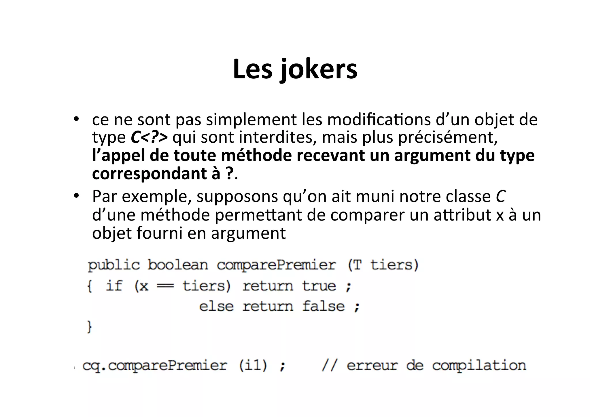 Les	
  jokers	
  
•  ce	
  ne	
  sont	
  pas	
  simplement	
  les	
  modiﬁcaOons	
  d’un	
  objet	
  de	
  
type	
  C<?>	
  qui	
  sont	
  interdites,	
  mais	
  plus	
  précisément,	
  
l’appel	
  de	
  toute	
  méthode	
  recevant	
  un	
  argument	
  du	
  type	
  
correspondant	
  à	
  ?.	
  	
  
•  Par	
  exemple,	
  supposons	
  qu’on	
  ait	
  muni	
  notre	
  classe	
  C	
  
d’une	
  méthode	
  permeUant	
  de	
  comparer	
  un	
  aUribut	
  x	
  à	
  un	
  
objet	
  fourni	
  en	
  argument	
  

•  	
  	
  

 