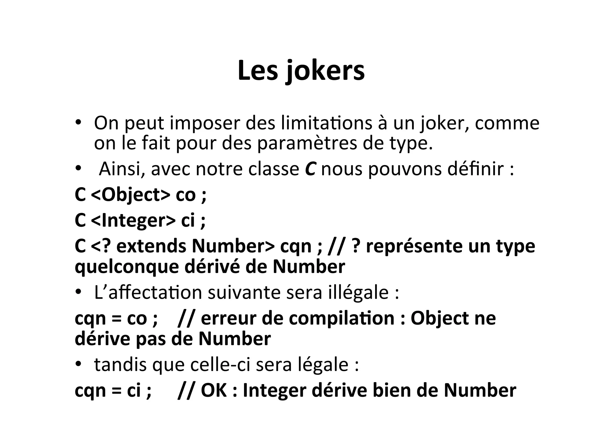 Les	
  jokers	
  
•  On	
  peut	
  imposer	
  des	
  limitaOons	
  à	
  un	
  joker,	
  comme	
  
on	
  le	
  fait	
  pour	
  des	
  paramètres	
  de	
  type.	
  
•  	
  Ainsi,	
  avec	
  notre	
  classe	
  C	
  nous	
  pouvons	
  déﬁnir	
  :	
  
C	
  <Object>	
  co	
  ;	
  	
  
C	
  <Integer>	
  ci	
  ;	
  	
  
C	
  <?	
  extends	
  Number>	
  cqn	
  ;	
  //	
  ?	
  représente	
  un	
  type	
  
quelconque	
  dérivé	
  de	
  Number	
  
•  L’aﬀectaOon	
  suivante	
  sera	
  illégale	
  :	
  
cqn	
  =	
  co	
  ; 	
  //	
  erreur	
  de	
  compila2on	
  :	
  Object	
  ne	
  
dérive	
  pas	
  de	
  Number	
  
•  tandis	
  que	
  celle-­‐ci	
  sera	
  légale	
  :	
  
cqn	
  =	
  ci	
  ; 	
  //	
  OK	
  :	
  Integer	
  dérive	
  bien	
  de	
  Number	
  

 