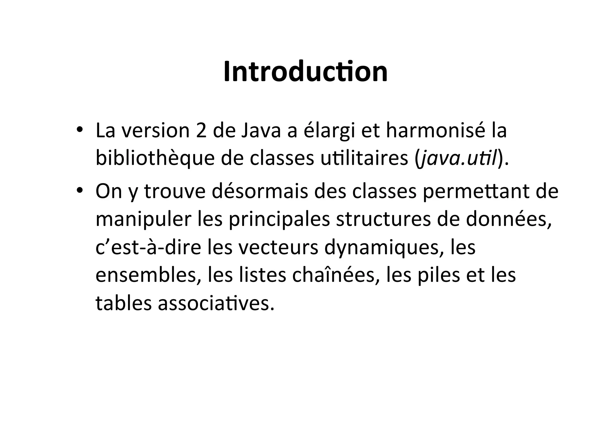 Introduc2on	
  
•  La	
  version	
  2	
  de	
  Java	
  a	
  élargi	
  et	
  harmonisé	
  la	
  
bibliothèque	
  de	
  classes	
  uOlitaires	
  (java.u8l).	
  	
  
•  On	
  y	
  trouve	
  désormais	
  des	
  classes	
  permeUant	
  de	
  
manipuler	
  les	
  principales	
  structures	
  de	
  données,	
  
c’est-­‐à-­‐dire	
  les	
  vecteurs	
  dynamiques,	
  les	
  
ensembles,	
  les	
  listes	
  chaînées,	
  les	
  piles	
  et	
  les	
  
tables	
  associaOves.	
  	
  

 