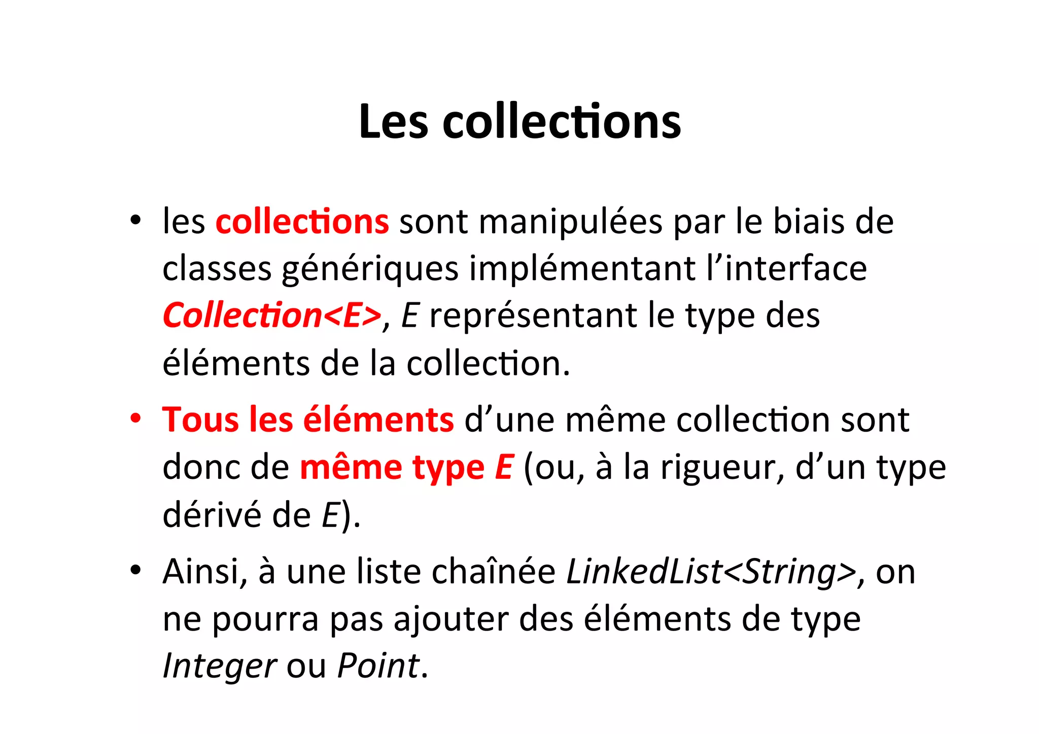 Les	
  collec2ons	
  
•  les	
  collec2ons	
  sont	
  manipulées	
  par	
  le	
  biais	
  de	
  
classes	
  génériques	
  implémentant	
  l’interface	
  
Collec0on<E>,	
  E	
  représentant	
  le	
  type	
  des	
  
éléments	
  de	
  la	
  collecOon.	
  	
  
•  Tous	
  les	
  éléments	
  d’une	
  même	
  collecOon	
  sont	
  
donc	
  de	
  même	
  type	
  E	
  (ou,	
  à	
  la	
  rigueur,	
  d’un	
  type	
  
dérivé	
  de	
  E).	
  	
  
•  Ainsi,	
  à	
  une	
  liste	
  chaînée	
  LinkedList<String>,	
  on	
  
ne	
  pourra	
  pas	
  ajouter	
  des	
  éléments	
  de	
  type	
  
Integer	
  ou	
  Point.	
  

 