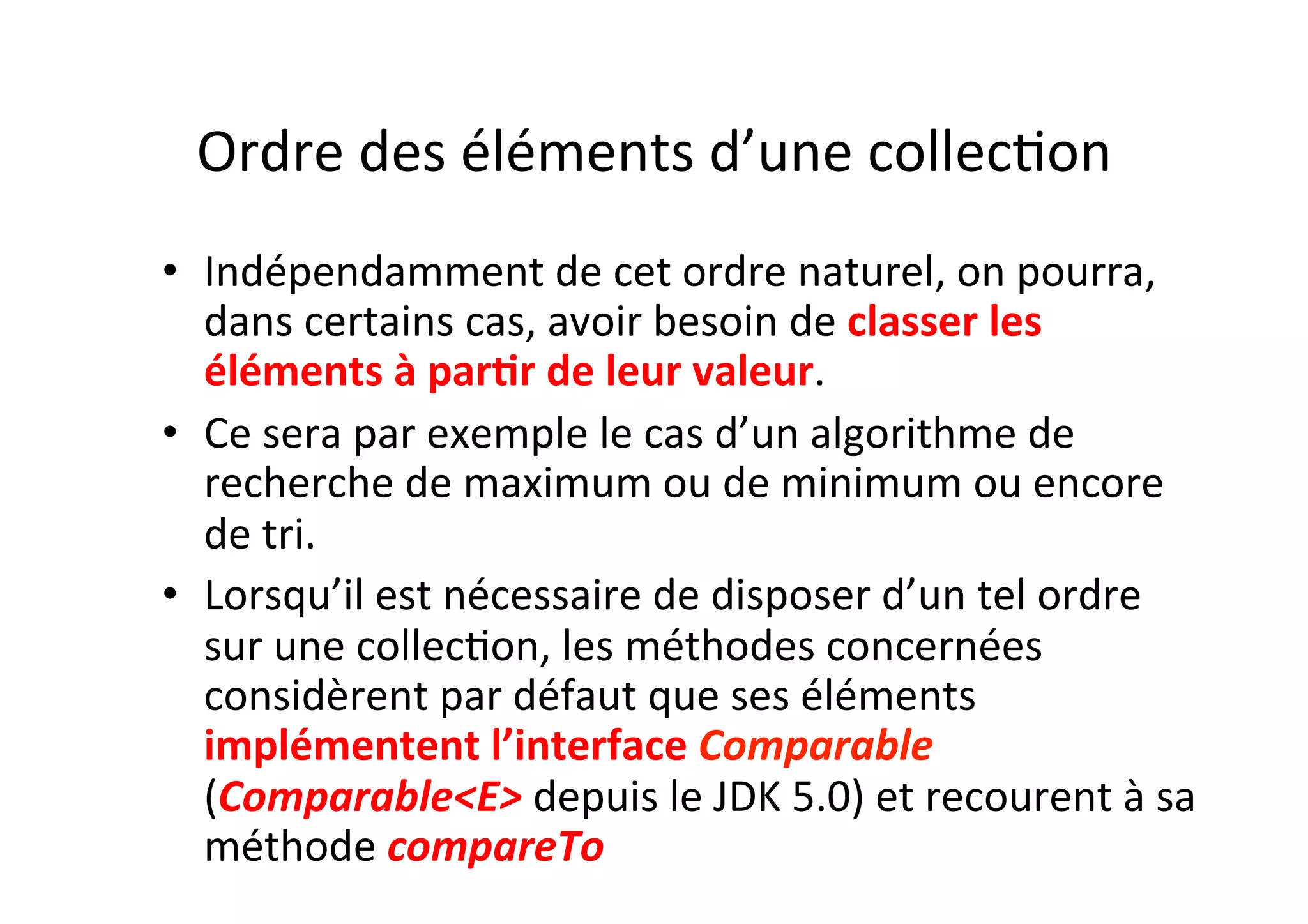 Ordre	
  des	
  éléments	
  d’une	
  collecOon	
  
•  Indépendamment	
  de	
  cet	
  ordre	
  naturel,	
  on	
  pourra,	
  
dans	
  certains	
  cas,	
  avoir	
  besoin	
  de	
  classer	
  les	
  
éléments	
  à	
  par2r	
  de	
  leur	
  valeur.	
  	
  
•  Ce	
  sera	
  par	
  exemple	
  le	
  cas	
  d’un	
  algorithme	
  de	
  
recherche	
  de	
  maximum	
  ou	
  de	
  minimum	
  ou	
  encore	
  
de	
  tri.	
  	
  
•  Lorsqu’il	
  est	
  nécessaire	
  de	
  disposer	
  d’un	
  tel	
  ordre	
  
sur	
  une	
  collecOon,	
  les	
  méthodes	
  concernées	
  
considèrent	
  par	
  défaut	
  que	
  ses	
  éléments	
  
implémentent	
  l’interface	
  Comparable	
  
(Comparable<E>	
  depuis	
  le	
  JDK	
  5.0)	
  et	
  recourent	
  à	
  sa	
  
méthode	
  compareTo	
  

 