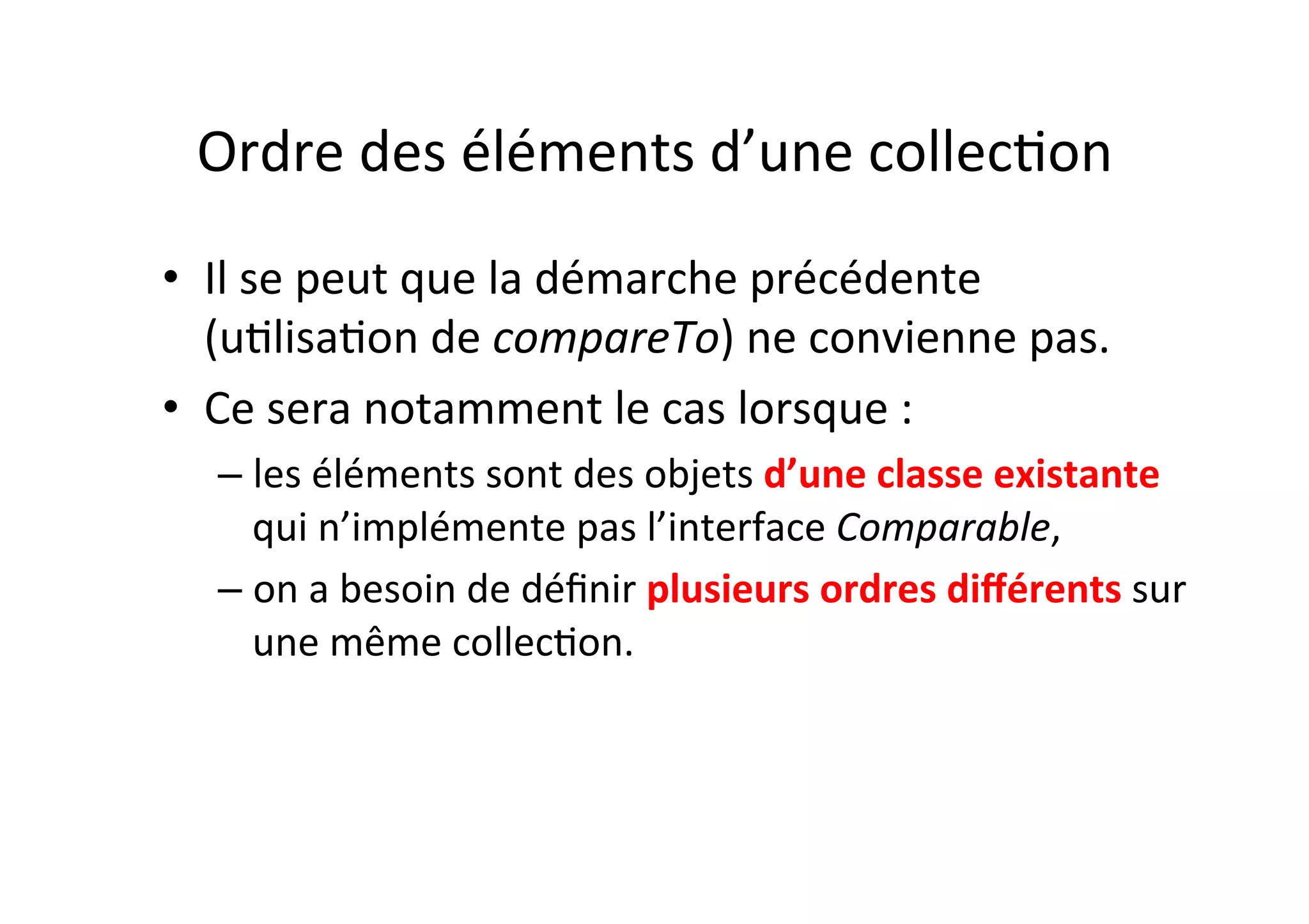 Ordre	
  des	
  éléments	
  d’une	
  collecOon	
  
•  Il	
  se	
  peut	
  que	
  la	
  démarche	
  précédente	
  
(uOlisaOon	
  de	
  compareTo)	
  ne	
  convienne	
  pas.	
  	
  
•  Ce	
  sera	
  notamment	
  le	
  cas	
  lorsque	
  :	
  
–  les	
  éléments	
  sont	
  des	
  objets	
  d’une	
  classe	
  existante	
  
qui	
  n’implémente	
  pas	
  l’interface	
  Comparable,	
  
–  on	
  a	
  besoin	
  de	
  déﬁnir	
  plusieurs	
  ordres	
  diﬀérents	
  sur	
  
une	
  même	
  collecOon.	
  

 