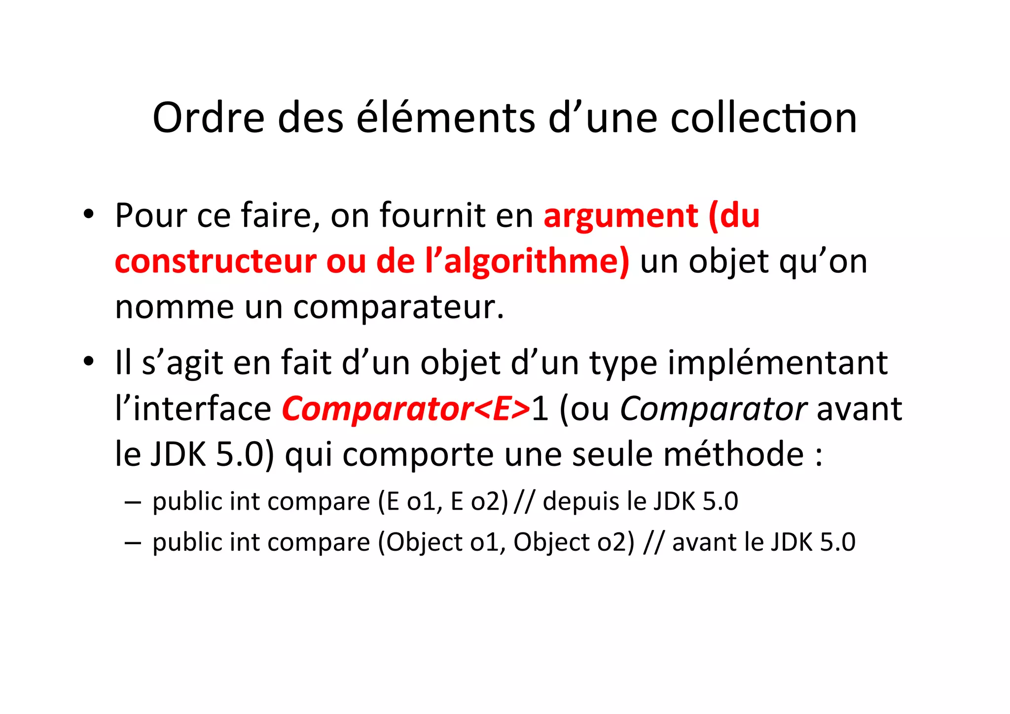 Ordre	
  des	
  éléments	
  d’une	
  collecOon	
  
•  Pour	
  ce	
  faire,	
  on	
  fournit	
  en	
  argument	
  (du	
  
constructeur	
  ou	
  de	
  l’algorithme)	
  un	
  objet	
  qu’on	
  
nomme	
  un	
  comparateur.	
  	
  
•  Il	
  s’agit	
  en	
  fait	
  d’un	
  objet	
  d’un	
  type	
  implémentant	
  
l’interface	
  Comparator<E>1	
  (ou	
  Comparator	
  avant	
  
le	
  JDK	
  5.0)	
  qui	
  comporte	
  une	
  seule	
  méthode	
  :	
  
–  public	
  int	
  compare	
  (E	
  o1,	
  E	
  o2)	
  //	
  depuis	
  le	
  JDK	
  5.0	
  	
  
–  public	
  int	
  compare	
  (Object	
  o1,	
  Object	
  o2)	
  //	
  avant	
  le	
  JDK	
  5.0	
  

 