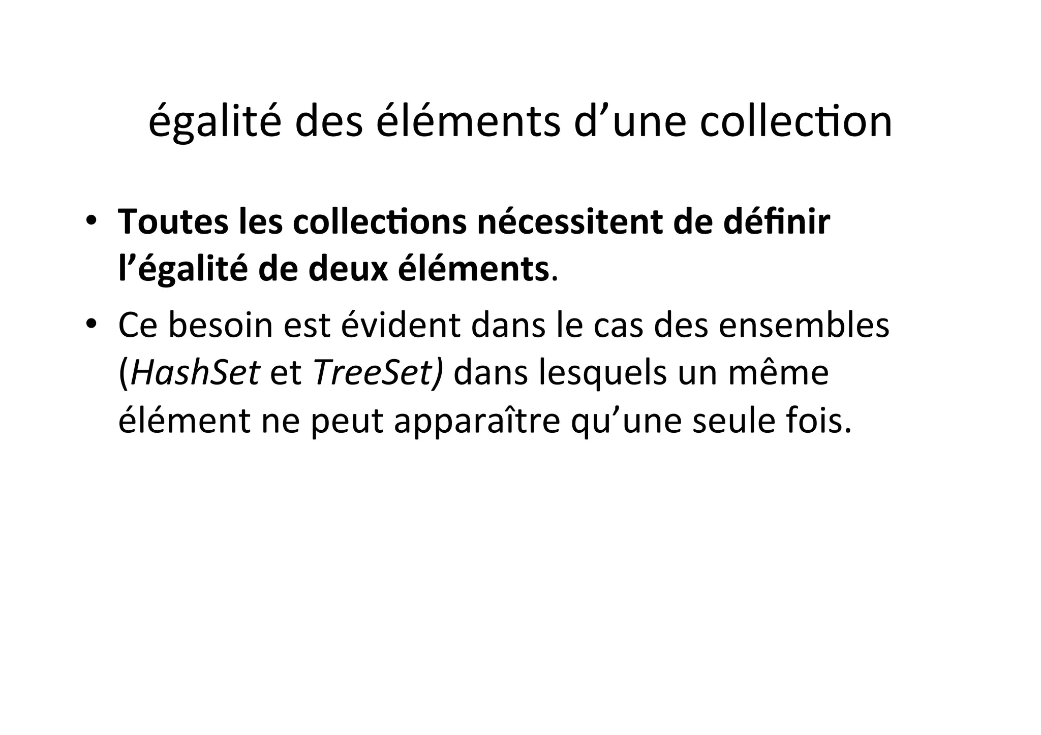 égalité	
  des	
  éléments	
  d’une	
  collecOon	
  
•  Toutes	
  les	
  collec2ons	
  nécessitent	
  de	
  déﬁnir	
  
l’égalité	
  de	
  deux	
  éléments.	
  	
  
•  Ce	
  besoin	
  est	
  évident	
  dans	
  le	
  cas	
  des	
  ensembles	
  
(HashSet	
  et	
  TreeSet)	
  dans	
  lesquels	
  un	
  même	
  
élément	
  ne	
  peut	
  apparaître	
  qu’une	
  seule	
  fois.	
  	
  

 