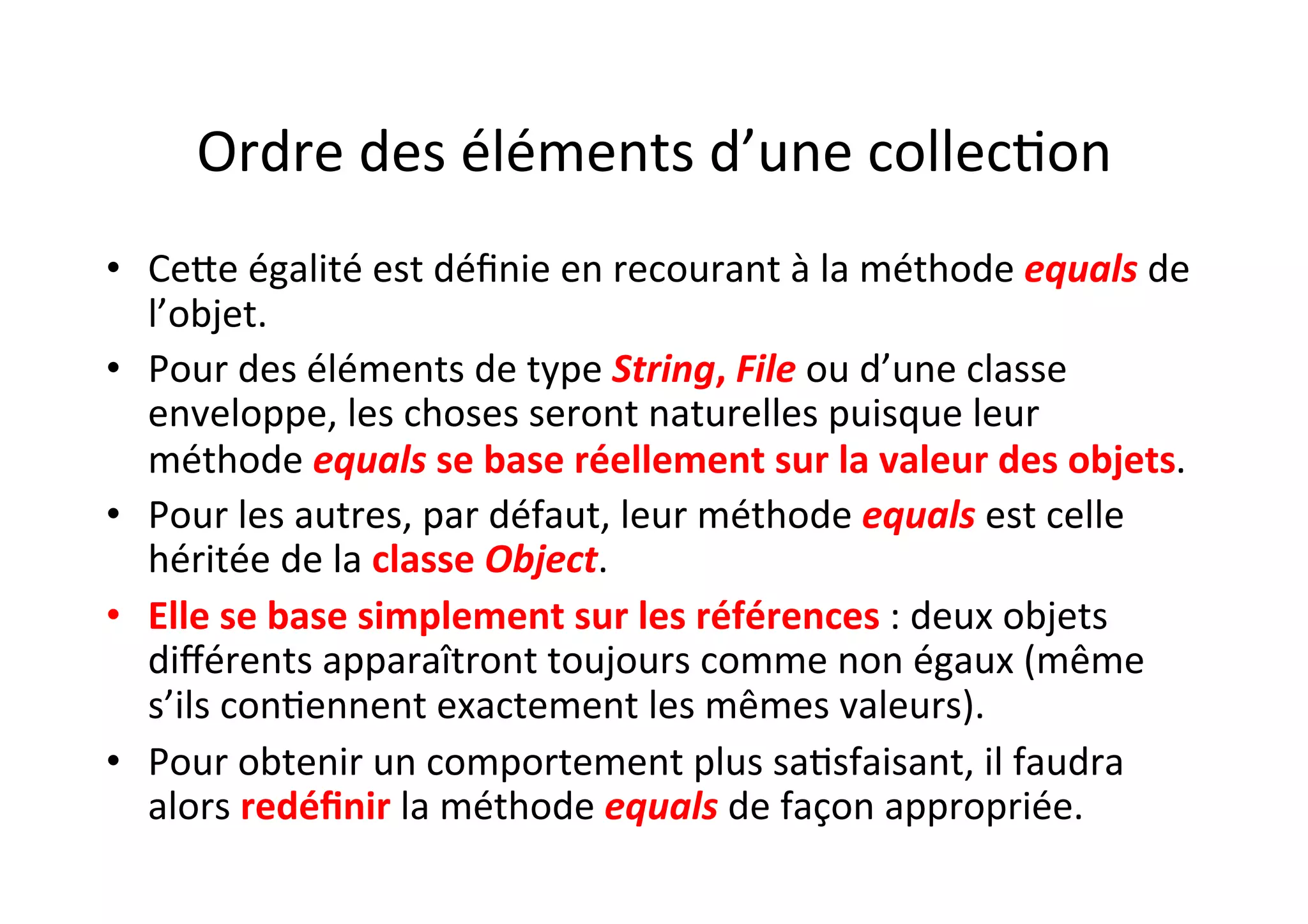 Ordre	
  des	
  éléments	
  d’une	
  collecOon	
  
•  CeUe	
  égalité	
  est	
  déﬁnie	
  en	
  recourant	
  à	
  la	
  méthode	
  equals	
  de	
  
l’objet.	
  	
  
•  Pour	
  des	
  éléments	
  de	
  type	
  String,	
  File	
  ou	
  d’une	
  classe	
  
enveloppe,	
  les	
  choses	
  seront	
  naturelles	
  puisque	
  leur	
  
méthode	
  equals	
  se	
  base	
  réellement	
  sur	
  la	
  valeur	
  des	
  objets.	
  	
  
•  Pour	
  les	
  autres,	
  par	
  défaut,	
  leur	
  méthode	
  equals	
  est	
  celle	
  
héritée	
  de	
  la	
  classe	
  Object.	
  	
  
•  Elle	
  se	
  base	
  simplement	
  sur	
  les	
  références	
  :	
  deux	
  objets	
  
diﬀérents	
  apparaîtront	
  toujours	
  comme	
  non	
  égaux	
  (même	
  
s’ils	
  conOennent	
  exactement	
  les	
  mêmes	
  valeurs).	
  	
  
•  Pour	
  obtenir	
  un	
  comportement	
  plus	
  saOsfaisant,	
  il	
  faudra	
  
alors	
  redéﬁnir	
  la	
  méthode	
  equals	
  de	
  façon	
  appropriée.	
  

 