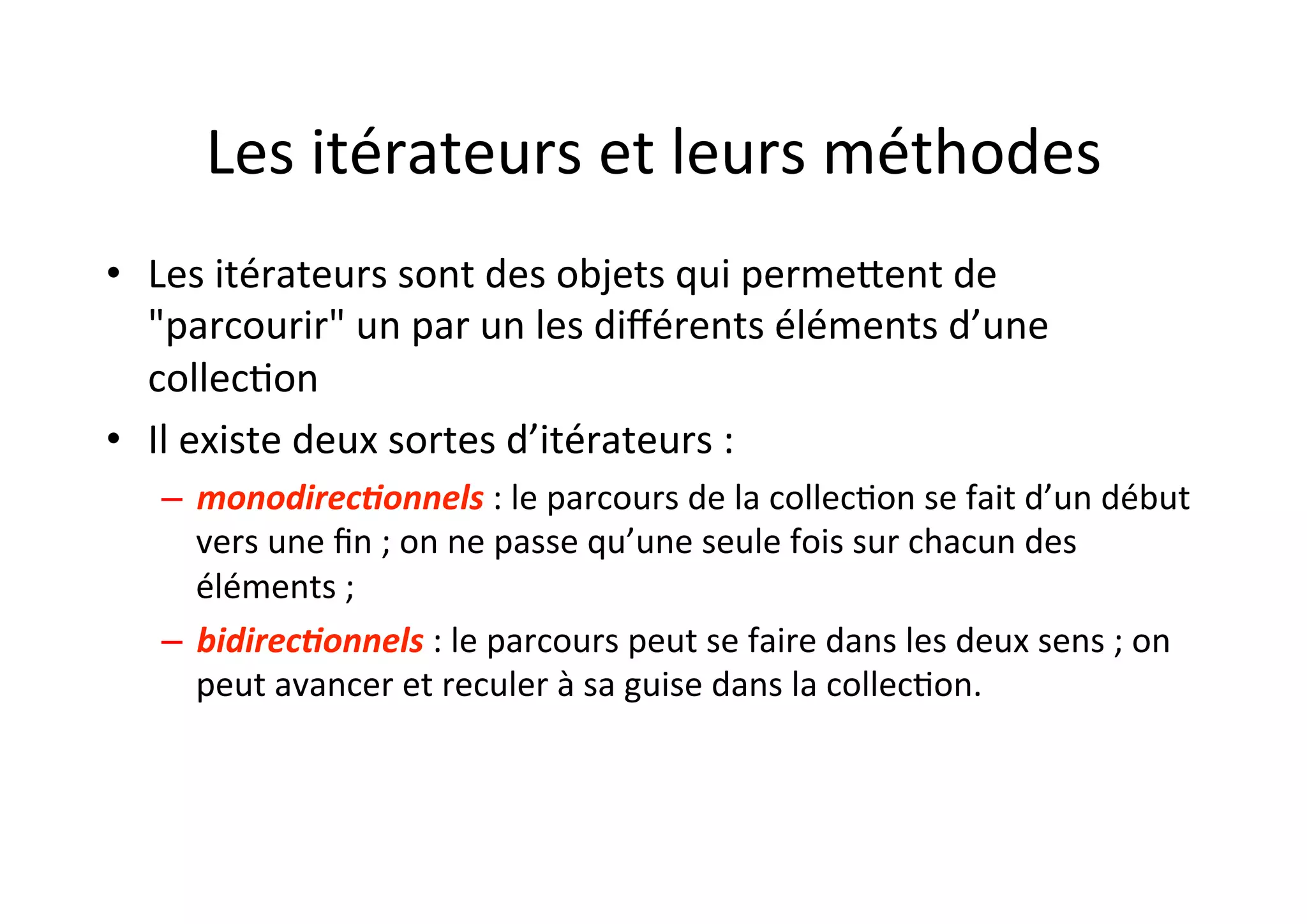 Les	
  itérateurs	
  et	
  leurs	
  méthodes	
  
•  Les	
  itérateurs	
  sont	
  des	
  objets	
  qui	
  permeUent	
  de	
  
"parcourir"	
  un	
  par	
  un	
  les	
  diﬀérents	
  éléments	
  d’une	
  
collecOon	
  
•  Il	
  existe	
  deux	
  sortes	
  d’itérateurs	
  :	
  
–  monodirec0onnels	
  :	
  le	
  parcours	
  de	
  la	
  collecOon	
  se	
  fait	
  d’un	
  début	
  
vers	
  une	
  ﬁn	
  ;	
  on	
  ne	
  passe	
  qu’une	
  seule	
  fois	
  sur	
  chacun	
  des	
  
éléments	
  ;	
  
–  bidirec0onnels	
  :	
  le	
  parcours	
  peut	
  se	
  faire	
  dans	
  les	
  deux	
  sens	
  ;	
  on	
  
peut	
  avancer	
  et	
  reculer	
  à	
  sa	
  guise	
  dans	
  la	
  collecOon.	
  

 
