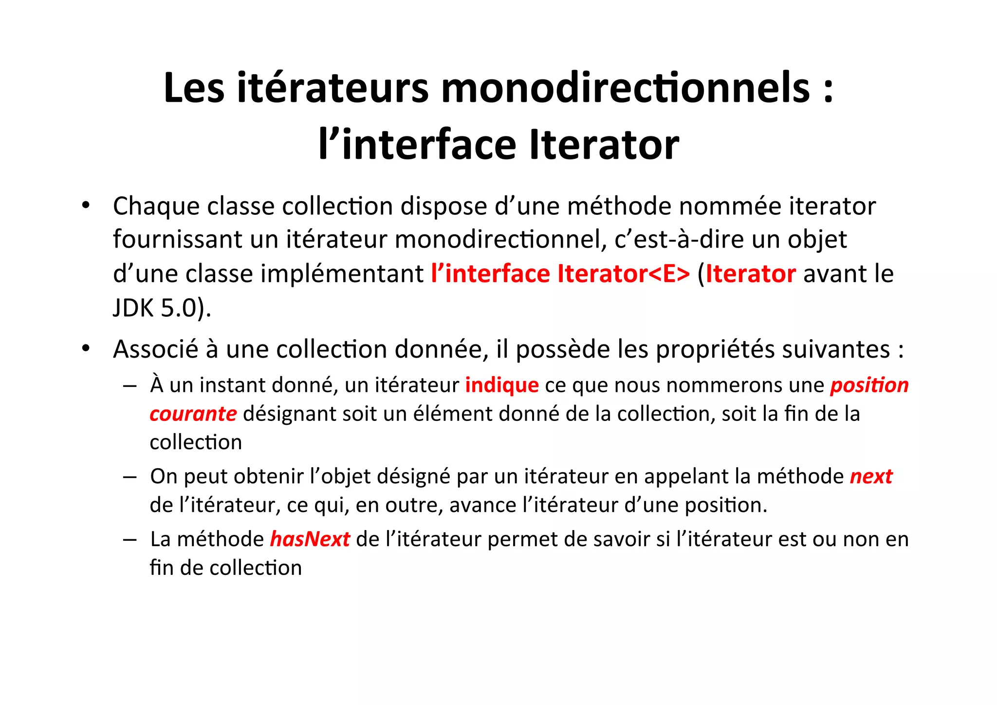 Les	
  itérateurs	
  monodirec2onnels	
  :	
  
l’interface	
  Iterator	
  
•  Chaque	
  classe	
  collecOon	
  dispose	
  d’une	
  méthode	
  nommée	
  iterator	
  
fournissant	
  un	
  itérateur	
  monodirecOonnel,	
  c’est-­‐à-­‐dire	
  un	
  objet	
  
d’une	
  classe	
  implémentant	
  l’interface	
  Iterator<E>	
  (Iterator	
  avant	
  le	
  
JDK	
  5.0).	
  
•  Associé	
  à	
  une	
  collecOon	
  donnée,	
  il	
  possède	
  les	
  propriétés	
  suivantes	
  :	
  
–  À	
  un	
  instant	
  donné,	
  un	
  itérateur	
  indique	
  ce	
  que	
  nous	
  nommerons	
  une	
  posi0on	
  
courante	
  désignant	
  soit	
  un	
  élément	
  donné	
  de	
  la	
  collecOon,	
  soit	
  la	
  ﬁn	
  de	
  la	
  
collecOon	
  
–  On	
  peut	
  obtenir	
  l’objet	
  désigné	
  par	
  un	
  itérateur	
  en	
  appelant	
  la	
  méthode	
  next	
  
de	
  l’itérateur,	
  ce	
  qui,	
  en	
  outre,	
  avance	
  l’itérateur	
  d’une	
  posiOon.	
  
–  La	
  méthode	
  hasNext	
  de	
  l’itérateur	
  permet	
  de	
  savoir	
  si	
  l’itérateur	
  est	
  ou	
  non	
  en	
  
ﬁn	
  de	
  collecOon	
  

 