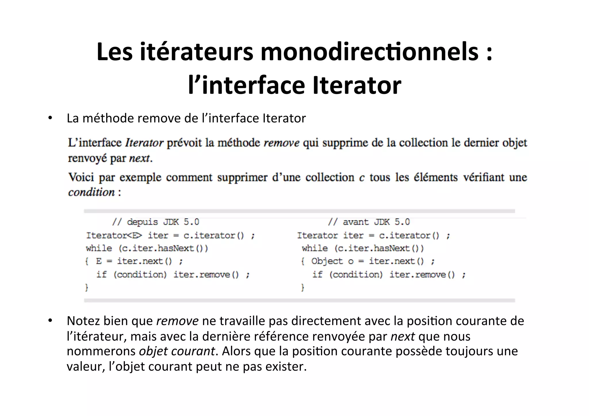 Les	
  itérateurs	
  monodirec2onnels	
  :	
  
l’interface	
  Iterator	
  
•  La	
  méthode	
  remove	
  de	
  l’interface	
  Iterator	
  

•  Notez	
  bien	
  que	
  remove	
  ne	
  travaille	
  pas	
  directement	
  avec	
  la	
  posiOon	
  courante	
  de	
  
l’itérateur,	
  mais	
  avec	
  la	
  dernière	
  référence	
  renvoyée	
  par	
  next	
  que	
  nous	
  
nommerons	
  objet	
  courant.	
  Alors	
  que	
  la	
  posiOon	
  courante	
  possède	
  toujours	
  une	
  
valeur,	
  l’objet	
  courant	
  peut	
  ne	
  pas	
  exister.	
  

 