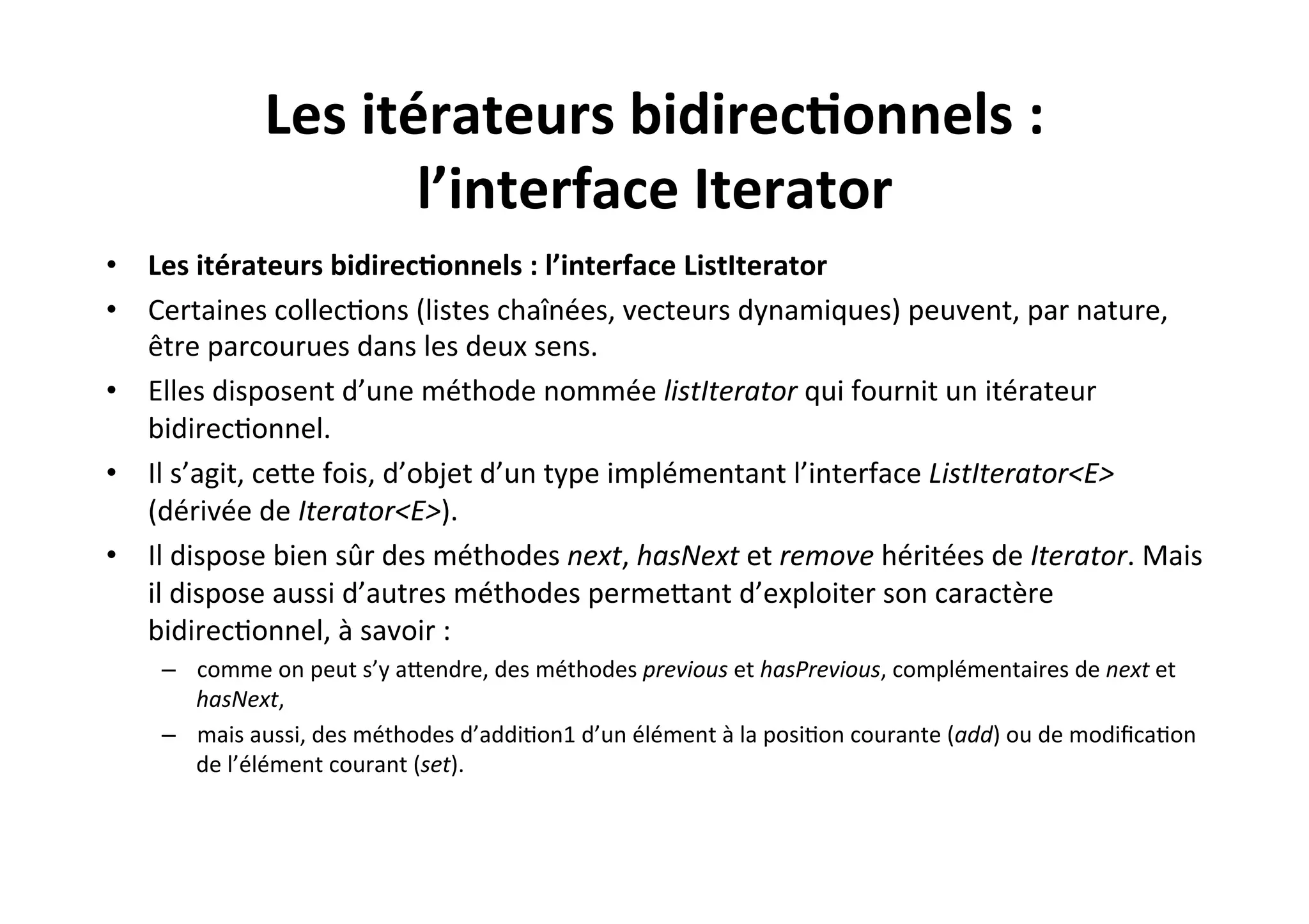 Les	
  itérateurs	
  bidirec2onnels	
  :	
  
l’interface	
  Iterator	
  
•  Les	
  itérateurs	
  bidirec2onnels	
  :	
  l’interface	
  ListIterator	
  
•  Certaines	
  collecOons	
  (listes	
  chaînées,	
  vecteurs	
  dynamiques)	
  peuvent,	
  par	
  nature,	
  
être	
  parcourues	
  dans	
  les	
  deux	
  sens.	
  
•  Elles	
  disposent	
  d’une	
  méthode	
  nommée	
  listIterator	
  qui	
  fournit	
  un	
  itérateur	
  
bidirecOonnel.	
  	
  
•  Il	
  s’agit,	
  ceUe	
  fois,	
  d’objet	
  d’un	
  type	
  implémentant	
  l’interface	
  ListIterator<E>	
  
(dérivée	
  de	
  Iterator<E>).	
  
•  Il	
  dispose	
  bien	
  sûr	
  des	
  méthodes	
  next,	
  hasNext	
  et	
  remove	
  héritées	
  de	
  Iterator.	
  Mais	
  
il	
  dispose	
  aussi	
  d’autres	
  méthodes	
  permeUant	
  d’exploiter	
  son	
  caractère	
  
bidirecOonnel,	
  à	
  savoir	
  :	
  
–  comme	
  on	
  peut	
  s’y	
  aUendre,	
  des	
  méthodes	
  previous	
  et	
  hasPrevious,	
  complémentaires	
  de	
  next	
  et	
  
hasNext,	
  
–  mais	
  aussi,	
  des	
  méthodes	
  d’addiOon1	
  d’un	
  élément	
  à	
  la	
  posiOon	
  courante	
  (add)	
  ou	
  de	
  modiﬁcaOon	
  
de	
  l’élément	
  courant	
  (set).	
  

 