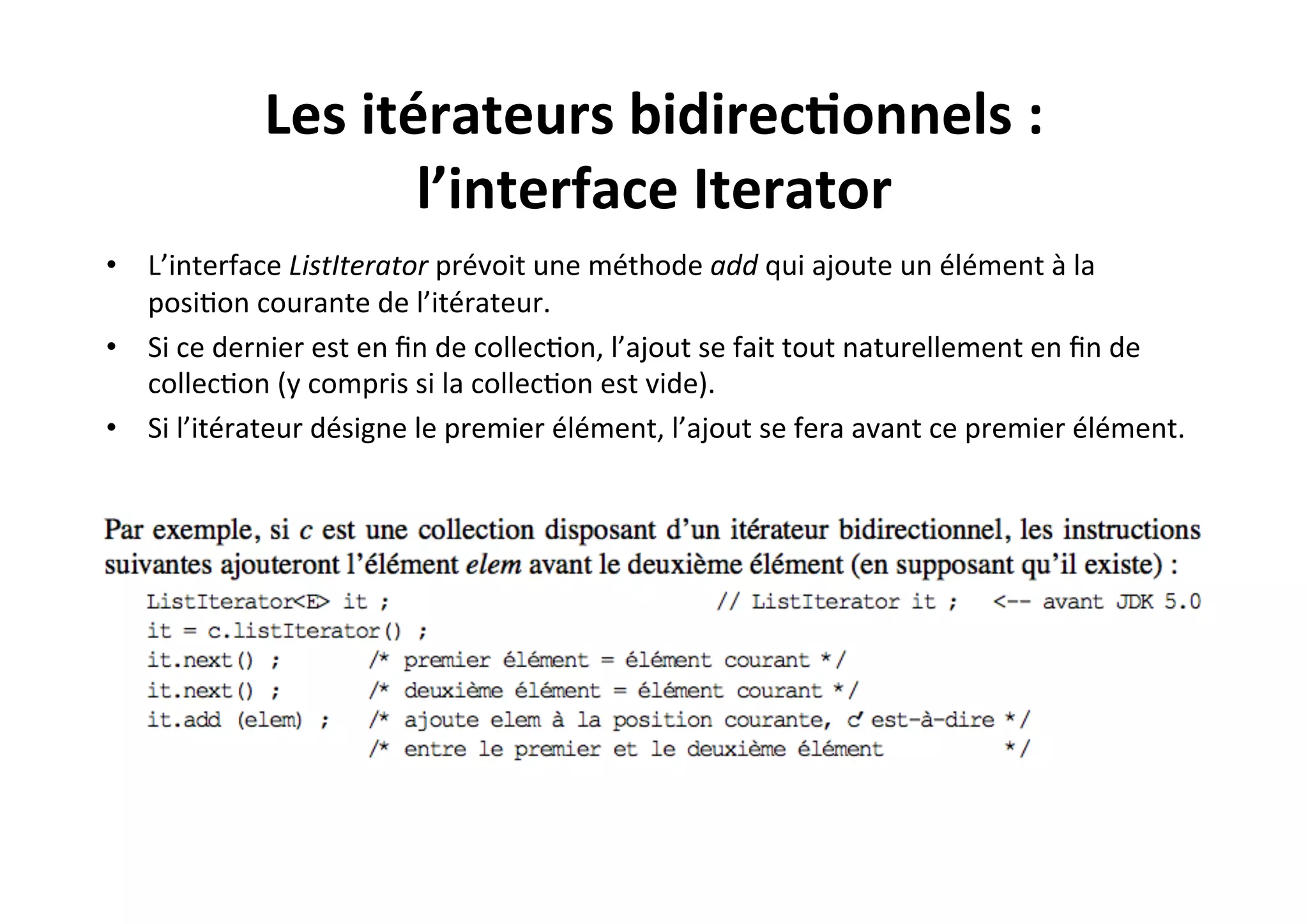 Les	
  itérateurs	
  bidirec2onnels	
  :	
  
l’interface	
  Iterator	
  
•  L’interface	
  ListIterator	
  prévoit	
  une	
  méthode	
  add	
  qui	
  ajoute	
  un	
  élément	
  à	
  la	
  
posiOon	
  courante	
  de	
  l’itérateur.	
  	
  
•  Si	
  ce	
  dernier	
  est	
  en	
  ﬁn	
  de	
  collecOon,	
  l’ajout	
  se	
  fait	
  tout	
  naturellement	
  en	
  ﬁn	
  de	
  
collecOon	
  (y	
  compris	
  si	
  la	
  collecOon	
  est	
  vide).	
  	
  
•  Si	
  l’itérateur	
  désigne	
  le	
  premier	
  élément,	
  l’ajout	
  se	
  fera	
  avant	
  ce	
  premier	
  élément.	
  

 