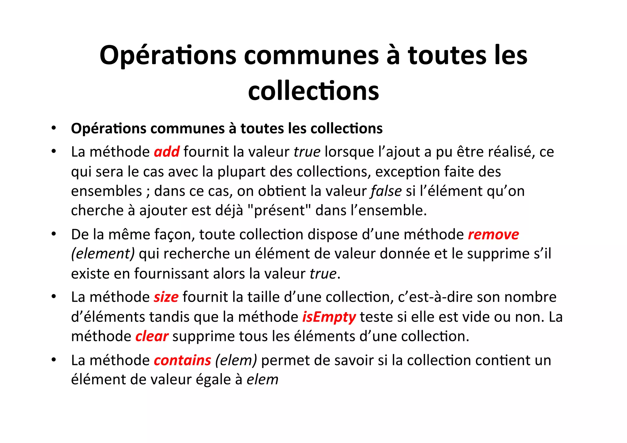 Opéra2ons	
  communes	
  à	
  toutes	
  les	
  
collec2ons	
  
•  Opéra2ons	
  communes	
  à	
  toutes	
  les	
  collec2ons	
  
•  La	
  méthode	
  add	
  fournit	
  la	
  valeur	
  true	
  lorsque	
  l’ajout	
  a	
  pu	
  être	
  réalisé,	
  ce	
  
qui	
  sera	
  le	
  cas	
  avec	
  la	
  plupart	
  des	
  collecOons,	
  excepOon	
  faite	
  des	
  
ensembles	
  ;	
  dans	
  ce	
  cas,	
  on	
  obOent	
  la	
  valeur	
  false	
  si	
  l’élément	
  qu’on	
  
cherche	
  à	
  ajouter	
  est	
  déjà	
  "présent"	
  dans	
  l’ensemble.	
  
•  De	
  la	
  même	
  façon,	
  toute	
  collecOon	
  dispose	
  d’une	
  méthode	
  remove	
  
(element)	
  qui	
  recherche	
  un	
  élément	
  de	
  valeur	
  donnée	
  et	
  le	
  supprime	
  s’il	
  
existe	
  en	
  fournissant	
  alors	
  la	
  valeur	
  true.	
  	
  
•  La	
  méthode	
  size	
  fournit	
  la	
  taille	
  d’une	
  collecOon,	
  c’est-­‐à-­‐dire	
  son	
  nombre	
  
d’éléments	
  tandis	
  que	
  la	
  méthode	
  isEmpty	
  teste	
  si	
  elle	
  est	
  vide	
  ou	
  non.	
  La	
  
méthode	
  clear	
  supprime	
  tous	
  les	
  éléments	
  d’une	
  collecOon.	
  
•  La	
  méthode	
  contains	
  (elem)	
  permet	
  de	
  savoir	
  si	
  la	
  collecOon	
  conOent	
  un	
  
élément	
  de	
  valeur	
  égale	
  à	
  elem	
  

 